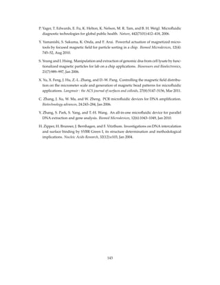 P. Yager, T. Edwards, E. Fu, K. Helton, K. Nelson, M. R. Tam, and B. H. Weigl. Microﬂuidic
diagnostic technologies for global public health. Nature, 442(7101):412–418, 2006.
Y. Yamanishi, S. Sakuma, K. Onda, and F. Arai. Powerful actuation of magnetized micro-
tools by focused magnetic ﬁeld for particle sorting in a chip. Biomed Microdevices, 12(4):
745–52, Aug 2010.
S. Yeung and I. Hsing. Manipulation and extraction of genomic dna from cell lysate by func-
tionalized magnetic particles for lab on a chip applications. Biosensors and Bioelectronics,
21(7):989–997, Jan 2006.
X. Yu, X. Feng, J. Hu, Z.-L. Zhang, and D.-W. Pang. Controlling the magnetic ﬁeld distribu-
tion on the micrometer scale and generation of magnetic bead patterns for microﬂuidic
applications. Langmuir : the ACS journal of surfaces and colloids, 27(8):5147–5156, Mar 2011.
C. Zhang, J. Xu, W. Ma, and W. Zheng. PCR microﬂuidic devices for DNA ampliﬁcation.
Biotechnology advances, 24:243–284, Jan 2006.
Y. Zhang, S. Park, S. Yang, and T.-H. Wang. An all-in-one microﬂuidic device for parallel
DNA extraction and gene analysis. Biomed Microdevices, 12(6):1043–1049, Jan 2010.
H. Zipper, H. Brunner, J. Bernhagen, and F. Vitzthum. Investigations on DNA intercalation
and surface binding by SYBR Green I, its structure determination and methodological
implications. Nucleic Acids Research, 32(12):e103, Jan 2004.
143
 