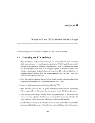 APPENDIX A
On-chip MCA and QPCR protocol and data analysis
This document provides procedures for QPCR and MCA runs on the TTK.
A.1 Preparing the TTK and chip
1. Place the PCRCE4 chip under a microscope and ensure all valve ports are neither
stuck open nor closed by visual inspection (punch out PDMS if needed) and no holes
are defects are present on the heater ring and contact pads. If valves appear closed,
you may attempt to open them by blowing through the PCR input or output wells
with the nitrogen gun. Chips that have sat longer than 2-3 weeks should always be
inspected carefully, and any chips that have stuck valves cannot be used. Heater rings
with defects must also not be used.
2. Open the AML GUI; enter in the general run details into the Information Panel (top
left panel), and enter the MCA parameters into the MCA Panel.
3. Ensure air and vacuum are on, and connected to the TTK.
4. Wipe down the surface of the TTK gantry with ethanol and cleanroom wipes to get
ride of any particles on the surface that may prevent proper chip-heatsink contact.
5. Place the chip on the stage, with the heater ring and chamber in the centre of the
carved-out circle; adjust the chip holder as necessary. If the chamber is off center, it is
more important for the heater ring to be centred relative to the heatsink.
6. Based on Jose’s simulations, the chamber should be in the center of the heater and the
heater should be in the center of the milled out region of the heat sink. For instance, a
145
 