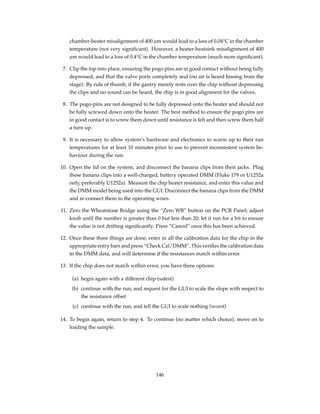 chamber-heater misalignment of 400 µm would lead to a loss of 0.04°C in the chamber
temperature (not very signiﬁcant). However, a heater-heatsink misalignment of 400
µm would lead to a loss of 0.4°C in the chamber temperature (much more signiﬁcant).
7. Clip the top into place, ensuring the pogo pins are in good contact without being fully
depressed, and that the valve ports completely seal (no air is heard hissing from the
stage). By rule of thumb, if the gantry merely rests over the chip without depressing
the clips and no sound can be heard, the chip is in good alignment for the valves.
8. The pogo-pins are not designed to be fully depressed onto the heater and should not
be fully screwed down onto the heater. The best method to ensure the pogo pins are
in good contact is to screw them down until resistance is felt and then screw them half
a turn up.
9. It is necessary to allow system’s hardware and electronics to warm up to their run
temperatures for at least 10 minutes prior to use to prevent inconsistent system be-
haviour during the run.
10. Open the lid on the system, and disconnect the banana clips from their jacks. Plug
these banana clips into a well-charged, battery operated DMM (Fluke 179 or U1252a
only, preferably U1252a). Measure the chip heater resistance, and enter this value and
the DMM model being used into the GUI. Disconnect the banana clips from the DMM
and re-connect them to the operating wires.
11. Zero the Wheatstone Bridge using the “Zero WB” button on the PCR Panel; adjust
knob until the number is greater than 0 but less than 20; let it run for a bit to ensure
the value is not drifting signiﬁcantly. Press “Cancel” once this has been achieved.
12. Once these three things are done, enter in all the calibration data for the chip in the
appropriate entry bars and press “Check Cal/DMM”. This veriﬁes the calibration data
to the DMM data, and will determine if the resistances match within error.
13. If the chip does not match within error, you have three options:
(a) begin again with a different chip (safest)
(b) continue with the run, and request for the GUI to scale the slope with respect to
the resistance offset
(c) continue with the run, and tell the GUI to scale nothing (worst)
14. To begin again, return to step 4. To continue (no matter which choice), move on to
loading the sample.
146
 