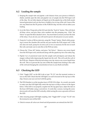 A.2 Loading the sample
1. Keeping the sample tube and pipette a safe distance from your person or behind a
shield, carefully open the tube and pipette 4 µL of sample into the PCR input well
of the chip. Do not fully depress all liquid out of the pipette tip as this both unsafe
(aerosol generation) and can also leave a bubble of air on top of the well. Some of the
mix may bleed into the SP portion of the PCRCE4 chip, but this will not affect your
loading.
2. Go to the Valve/Pump tab on the GUI and click the “Suck In” button. This will check
off three valves, and give three valve numbers into the pumping area. Click “Set
Valves” to open the three checked valves. You must listen to ensure you hear the click
of the relays. If you do not, you will need to power off and power on your system.
3. Pump for 3 cycles at 500 ms intervals, using the “Pump” button. Watch while pump-
ing to ensure the chamber ﬁlls and the mix just reaches the PCR output well. If the
mix does not reach, pump for an extra cycle or two as necessary for the mix to reach
this well, and make sure to note this in the PCR run notes.
4. Choose the “Close All” button, and press “Set Valves”. Remove any excess liquid
from the PCR input well, and discard along with the pipette tip into a bio-safety bag.
5. Pipette 5 µL of autoclaved water into the sample well and depress and release the
stopper without fully depressing the liquid into the well. This will wash the well of
the PCR mix. Dispose of that tip and using a new tip, remove any excess liquid from
the well. This is to prevent the any ions within the sample from sticking to the walls
of the well and changing the concentration of ions in your ﬂush-out buffer.
A.3 Checking the LED
1. Click “Toggle LED” on the MCA tab or type “TL (1)” into the terminal window to
turn on the LED. Check that the LED light is on and is focused on the top layer of the
chip. Ensure your eyes are level with the gantry.
2. The PCR chamber is on the top glass layer of PCR/CE-4 chips. As a result, one needs
to make sure that LED light fully enters the top layer of chip as shown in the ﬁgure
below. If the LED is not properly coupled into the top glass layer, adjust the dial on
the brass LED holder using a screwdriver. It works like a seesaw, turning the screw
downwards will raise the LED vertically, while turning the screw upwards will lower
the LED.
3. After ensuring proper LED light coupling, click “Toggle LED” or type “TL (0)” into
the terminal to turn off the LED.
4. Check to ensure all valves are closed and all parameters are entered into the GUI.
147
 