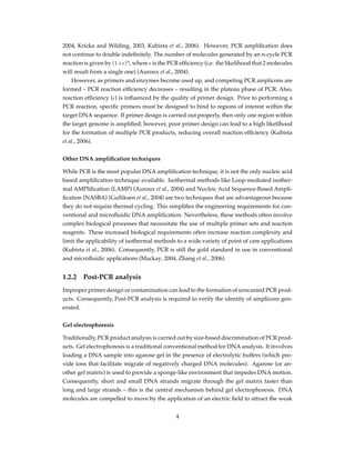 2004, Kricka and Wilding, 2003, Kubista et al., 2006). However, PCR ampliﬁcation does
not continue to double indeﬁnitely. The number of molecules generated by an n-cycle PCR
reaction is given by (1+ϵ)n
, where ϵ is the PCR efﬁciency (i.e. the likelihood that 2 molecules
will result from a single one) (Auroux et al., 2004).
However, as primers and enzymes become used up, and competing PCR amplicons are
formed – PCR reaction efﬁciency decreases – resulting in the plateau phase of PCR. Also,
reaction efﬁciency (ϵ) is inﬂuenced by the quality of primer design. Prior to performing a
PCR reaction, speciﬁc primers must be designed to bind to regions of interest within the
target DNA sequence. If primer design is carried out properly, then only one region within
the target genome is ampliﬁed; however, poor primer design can lead to a high likelihood
for the formation of multiple PCR products, reducing overall reaction efﬁciency (Kubista
et al., 2006).
Other DNA ampliﬁcation techniques
While PCR is the most popular DNA ampliﬁcation technique, it is not the only nucleic acid
based ampliﬁcation technique available. Isothermal methods like Loop-mediated isother-
mal AMPliﬁcation (LAMP) (Auroux et al., 2004) and Nucleic Acid Sequence-Based Ampli-
ﬁcation (NASBA) (Gulliksen et al., 2004) are two techniques that are advantageous because
they do not require thermal cycling. This simpliﬁes the engineering requirements for con-
ventional and microﬂuidic DNA ampliﬁcation. Nevertheless, these methods often involve
complex biological processes that necessitate the use of multiple primer sets and reaction
reagents. These increased biological requirements often increase reaction complexity and
limit the applicability of isothermal methods to a wide variety of point of care applications
(Kubista et al., 2006). Consequently, PCR is still the gold standard in use in conventional
and microﬂuidic applications (Mackay, 2004, Zhang et al., 2006).
1.2.2 Post-PCR analysis
Improper primer design or contamination can lead to the formation of unwanted PCR prod-
ucts. Consequently, Post-PCR analysis is required to verify the identity of amplicons gen-
erated.
Gel electrophoresis
Traditionally, PCR product analysis is carried out by size-based discrimination of PCR prod-
ucts. Gel electrophoresis is a traditional conventional method for DNA analysis. It involves
loading a DNA sample into agarose gel in the presence of electrolytic buffers (which pro-
vide ions that facilitate migrate of negatively charged DNA molecules). Agarose (or an-
other gel matrix) is used to provide a sponge-like environment that impedes DNA motion.
Consequently, short and small DNA strands migrate through the gel matrix faster than
long and large strands – this is the central mechanism behind gel electrophoresis. DNA
molecules are compelled to move by the application of an electric ﬁeld to attract the weak
4
 