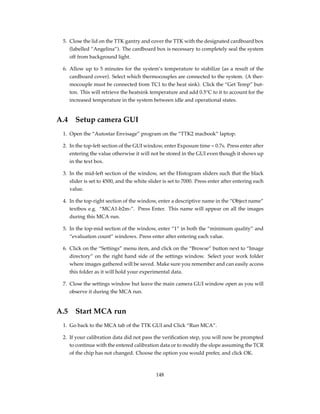 5. Close the lid on the TTK gantry and cover the TTK with the designated cardboard box
(labelled “Angelina”). The cardboard box is necessary to completely seal the system
off from background light.
6. Allow up to 5 minutes for the system’s temperature to stabilize (as a result of the
cardboard cover). Select which thermocouples are connected to the system. (A ther-
mocouple must be connected from TC1 to the heat sink). Click the “Get Temp” but-
ton. This will retrieve the heatsink temperature and add 0.5°C to it to account for the
increased temperature in the system between idle and operational states.
A.4 Setup camera GUI
1. Open the “Autostar Envisage” program on the “TTK2 macbook” laptop.
2. In the top-left section of the GUI window, enter Exposure time = 0.7s. Press enter after
entering the value otherwise it will not be stored in the GUI even though it shows up
in the text box.
3. In the mid-left section of the window, set the Histogram sliders such that the black
slider is set to 4500, and the white slider is set to 7000. Press enter after entering each
value.
4. In the top-right section of the window, enter a descriptive name in the “Object name”
textbox e.g. “MCA1-b2m-”. Press Enter. This name will appear on all the images
during this MCA run.
5. In the top-mid section of the window, enter “1” in both the “minimum quality” and
“evaluation count” windows. Press enter after entering each value.
6. Click on the “Settings” menu item, and click on the “Browse” button next to “Image
directory” on the right hand side of the settings window. Select your work folder
where images gathered will be saved. Make sure you remember and can easily access
this folder as it will hold your experimental data.
7. Close the settings window but leave the main camera GUI window open as you will
observe it during the MCA run.
A.5 Start MCA run
1. Go back to the MCA tab of the TTK GUI and Click “Run MCA”.
2. If your calibration data did not pass the veriﬁcation step, you will now be prompted
to continue with the entered calibration data or to modify the slope assuming the TCR
of the chip has not changed. Choose the option you would prefer, and click OK.
148
 