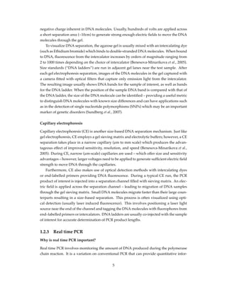 negative charge inherent in DNA molecules. Usually, hundreds of volts are applied across
a short separation area (~10cm) to generate strong enough electric ﬁelds to move the DNA
molecules through the gel.
To visualize DNA separation, the agarose gel is usually mixed with an intercalating dye
(such as Ethidium bromide) which binds to double-stranded DNA molecules. When bound
to DNA, ﬂuorescence from the intercalator increases by orders of magnitude ranging from
2 to 1000 times depending on the choice of intercalator (Benesova-Minarikova et al., 2005).
Size standards (“DNA ladders”) are run in adjacent gel lanes near the test sample. After
each gel electrophoresis separation, images of the DNA molecules in the gel captured with
a camera ﬁtted with optical ﬁlters that capture only emission light from the intercalator.
The resulting image usually shows DNA bands for the sample of interest, as well as bands
for the DNA ladder. When the position of the sample DNA band is compared with that of
the DNA ladder, the size of the DNA molecule can be identiﬁed – providing a useful metric
to distinguish DNA molecules with known size differences and can have applications such
as in the detection of single nucleotide polymorphisms (SNPs) which may be an important
marker of genetic disorders (Sundberg et al., 2007).
Capillary electrophoresis
Capillary electrophoresis (CE) is another size-based DNA separation mechanism. Just like
gel electrophoresis, CE employs a gel sieving matrix and electrolytic buffers; however, a CE
separation takes place in a narrow capillary (µm to mm scale) which produces the advan-
tageous effect of improved sensitivity, resolution, and speed (Benesova-Minarikova et al.,
2005). During CE, narrow (µm-scale) capillaries are used – which offer size and sensitivity
advantages – however, larger voltages need to be applied to generate sufﬁcient electric ﬁeld
strength to move DNA through the capillaries.
Furthermore, CE also makes use of optical detection methods with intercalating dyes
or end-labelled primers providing DNA ﬂuorescence. During a typical CE run, the PCR
product of interest is injected into a separation channel ﬁlled with sieving matrix. An elec-
tric ﬁeld is applied across the separation channel – leading to migration of DNA samples
through the gel sieving matrix. Small DNA molecules migrate faster than their large coun-
terparts resulting in a size–based separation. This process is often visualized using opti-
cal detection (usually laser induced ﬂuorescence). This involves positioning a laser light
source near the end of the channel and tagging the DNA molecules with ﬂuorophores from
end–labelled primers or intercalators. DNA ladders are usually co-injected with the sample
of interest for accurate determination of PCR product lengths.
1.2.3 Real time PCR
Why is real time PCR important?
Real time PCR involves monitoring the amount of DNA produced during the polymerase
chain reaction. It is a variation on conventional PCR that can provide quantitative infor-
5
 