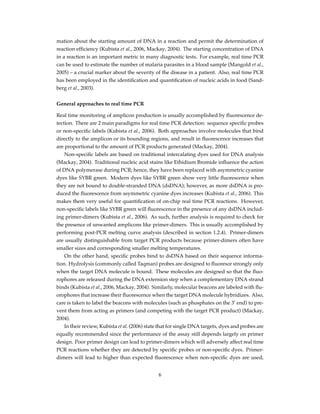 mation about the starting amount of DNA in a reaction and permit the determination of
reaction efﬁciency (Kubista et al., 2006, Mackay, 2004). The starting concentration of DNA
in a reaction is an important metric in many diagnostic tests. For example, real time PCR
can be used to estimate the number of malaria parasites in a blood sample (Mangold et al.,
2005) – a crucial marker about the severity of the disease in a patient. Also, real time PCR
has been employed in the identiﬁcation and quantiﬁcation of nucleic acids in food (Sand-
berg et al., 2003).
General approaches to real time PCR
Real time monitoring of amplicon production is usually accomplished by ﬂuorescence de-
tection. There are 2 main paradigms for real time PCR detection: sequence speciﬁc probes
or non-speciﬁc labels (Kubista et al., 2006). Both approaches involve molecules that bind
directly to the amplicon or its bounding regions, and result in ﬂuorescence increases that
are proportional to the amount of PCR products generated (Mackay, 2004).
Non-speciﬁc labels are based on traditional intercalating dyes used for DNA analysis
(Mackay, 2004). Traditional nucleic acid stains like Ethidium Bromide inﬂuence the action
of DNA polymerase during PCR; hence, they have been replaced with asymmetric cyanine
dyes like SYBR green. Modern dyes like SYBR green show very little ﬂuorescence when
they are not bound to double-stranded DNA (dsDNA); however, as more dsDNA is pro-
duced the ﬂuorescence from asymmetric cyanine dyes increases (Kubista et al., 2006). This
makes them very useful for quantiﬁcation of on-chip real time PCR reactions. However,
non-speciﬁc labels like SYBR green will ﬂuorescence in the presence of any dsDNA includ-
ing primer-dimers (Kubista et al., 2006). As such, further analysis is required to check for
the presence of unwanted amplicons like primer-dimers. This is usually accomplished by
performing post-PCR melting curve analysis (described in section 1.2.4). Primer-dimers
are usually distinguishable from target PCR products because primer-dimers often have
smaller sizes and corresponding smaller melting temperatures.
On the other hand, speciﬁc probes bind to dsDNA based on their sequence informa-
tion. Hydrolysis (commonly called Taqman) probes are designed to ﬂuoresce strongly only
when the target DNA molecule is bound. These molecules are designed so that the ﬂuo-
rophores are released during the DNA extension step when a complementary DNA strand
binds (Kubista et al., 2006, Mackay, 2004). Similarly, molecular beacons are labeled with ﬂu-
orophores that increase their ﬂuorescence when the target DNA molecule hybridizes. Also,
care is taken to label the beacons with molecules (such as phosphates on the 3’ end) to pre-
vent them from acting as primers (and competing with the target PCR product) (Mackay,
2004).
In their review, Kubista et al. (2006) state that for single DNA targets, dyes and probes are
equally recommended since the performance of the assay still depends largely on primer
design. Poor primer design can lead to primer-dimers which will adversely affect real time
PCR reactions whether they are detected by speciﬁc probes or non-speciﬁc dyes. Primer-
dimers will lead to higher than expected ﬂuorescence when non-speciﬁc dyes are used,
6
 