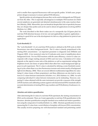 and to smaller than expected ﬂuorescence with non-speciﬁc probes. In both cases, proper
primer design is necessary to ensure optimal PCR efﬁciency.
Speciﬁc probes are advantageous because they can be used to distinguish one PCR prod-
uct from the other. This is especially advantageous in multiplex PCR reactions (in which
several amplicons are generated and detected simultaneously in the same reaction cham-
ber) (Mackay, 2004). Meanwhile, dyes are beneﬁcial despite their lack of speciﬁcity because
they are cheaper than probes and can be used in almost all applications involving dsDNA
(Kubista et al., 2006).
The work described in this thesis makes use of a nonspeciﬁc dye (LCgreen plus) for
real time PCR detection because of its low cost and applicability in generic applications –
making it a good ﬁt for use in the development of a lab on a chip platform for point of care
applications.
Cycle threshold, Ct
The “cycle threshold”, Ct, of a real-time PCR reaction is deﬁned as the PCR cycle at which
ﬂuorescence rises above background levels. The Ct value is directly proportional to the
starting DNA concentration – an important parameter in diagnostic tests (Wilhelm and
Pingoud, 2003). A low numerical value for Ct indicates early onset of ampliﬁcation above
background levels. For two PCR reactions with the same efﬁciency, a lower Ct value cor-
responds with a larger starting amount of DNA and vice-versa. Calculation of Ct values
depends on the signal to noise ratio of the platform as well as experimental settings (like
brightness levels and choice of optical ﬁlters) that affect how much background light ap-
pears in each experiment. The Ct value is calculated by deﬁning a noise threshold consist-
ing of cycles where there is no clear ﬂuorescence increase and consist mostly of background
light levels (Mackay, 2004). There are several different mathematical algorithms for calcu-
lating Ct values (many of them proprietary), and these differences can also lead to varia-
tions in Ct values between instruments (Atrazhev et al., 2010, Kubista et al., 2006). As such
comparing individual Ct values between instruments can be misleading. However, com-
paring Ct values obtained with the same instrument can provide a measure of the strength
of PCR reactions and calibrating systems against well-characterized DNA standards allows
accurate determination of starting DNA copy numbers and PCR efﬁciency (Gudnason et al.,
2007).
Absolute and relative quantiﬁcation
After determining the Ct value of a real time PCR experiment, the starting concentration of
DNA can be estimated. There are 2 main approaches to real time PCR quantiﬁcation in the
literature: absolute quantiﬁcation using the standard curve method and relative quantiﬁca-
tion using the comparative Ct method (Schefe et al., 2006). Absolute quantiﬁcation involves
measuring the Ct value from a serial dilution of template with known DNA concentration.
This usually involves preparing one well-characterized standard and performing careful
7
 