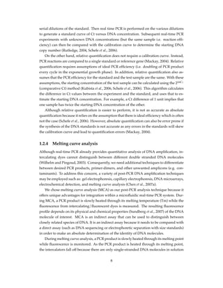 serial dilutions of the standard. Then real time PCR is performed on the various dilutions
to generate a standard curve of Ct versus DNA concentration. Subsequent real-time PCR
experiments with unknown DNA concentrations (but the same sample i.e. reaction efﬁ-
ciency) can then be compared with the calibration curve to determine the starting DNA
copy number (Rutledge, 2004, Schefe et al., 2006).
On the other hand, relative quantiﬁcation does not require a calibration curve. Instead,
PCR reactions are compared to a single standard or reference gene (Mackay, 2004). Relative
quantiﬁcation requires assumptions of ideal PCR efﬁciency (i.e. doubling of PCR product
every cycle in the exponential growth phase). In addition, relative quantiﬁcation also as-
sumes that the PCR efﬁciency for the standard and the test sample are the same. With these
assumptions, the starting concentration of the test sample can be calculated using the 2∆∆CT
(comparative Ct) method (Kubista et al., 2006, Schefe et al., 2006). This algorithm calculates
the difference in Ct values between the experiment and the standard, and uses that to es-
timate the starting DNA concentration. For example, a Ct difference of 1 unit implies that
one sample has twice the starting DNA concentration of the other.
Although relative quantiﬁcation is easier to perform, it is not as accurate as absolute
quantiﬁcation because it relies on the assumption that there is ideal efﬁciency which is often
not the case (Schefe et al., 2006). However, absolute quantiﬁcation can also be error prone if
the synthesis of the DNA standards is not accurate as any errors in the standards will skew
the calibration curve and lead to quantiﬁcation errors (Mackay, 2004).
1.2.4 Melting curve analysis
Although real-time PCR already provides quantitative analysis of DNA ampliﬁcation, in-
tercalating dyes cannot distinguish between different double stranded DNA molecules
(Wilhelm and Pingoud, 2003). Consequently, we need additional techniques to differentiate
between desired PCR products, primer-dimers, and other unwanted amplicons (e.g. con-
taminants). To address this concern, a variety of post-PCR DNA ampliﬁcation techniques
may be employed such as: gel electrophoresis, capillary electrophoresis, DNA microarrays,
electrochemical detection, and melting curve analysis (Chen et al., 2007a).
We chose melting curve analysis (MCA) as our post-PCR analysis technique because it
offers unique advantages for integration within a microﬂuidic real-time PCR system. Dur-
ing MCA, a PCR product is slowly heated through its melting temperature (Tm) while the
ﬂuorescence from intercalating/ﬂuorescent dyes is measured. The resulting ﬂuorescence
proﬁle depends on its physical and chemical properties (Sundberg et al., 2007) of the DNA
molecule of interest. MCA is an indirect assay that can be used to distinguish between
closely related species of DNA. It is an indirect assay because it needs to be compared with
a direct assay (such as DNA sequencing or electrophoretic separation with size standards)
in order to make an absolute determination of the identity of DNA molecules.
During melting curve analysis, a PCR product is slowly heated through its melting point
while ﬂuorescence is monitored. As the PCR product is heated through its melting point,
the intercalators fall off because there are only single-stranded DNA molecules in solution
8
 