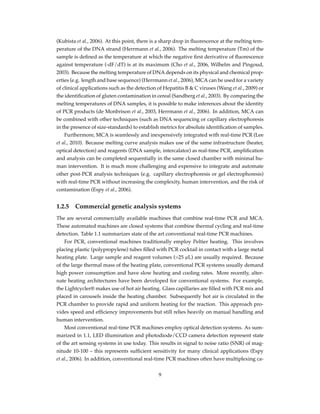 (Kubista et al., 2006). At this point, there is a sharp drop in ﬂuorescence at the melting tem-
perature of the DNA strand (Herrmann et al., 2006). The melting temperature (Tm) of the
sample is deﬁned as the temperature at which the negative ﬁrst derivative of ﬂuorescence
against temperature (-dF/dT) is at its maximum (Cho et al., 2006, Wilhelm and Pingoud,
2003). Because the melting temperature of DNA depends on its physical and chemical prop-
erties (e.g. length and base sequence) (Herrmann et al., 2006), MCA can be used for a variety
of clinical applications such as the detection of Hepatitis B & C viruses (Wang et al., 2009) or
the identiﬁcation of gluten contamination in cereal (Sandberg et al., 2003). By comparing the
melting temperatures of DNA samples, it is possible to make inferences about the identity
of PCR products (de Monbrison et al., 2003, Herrmann et al., 2006). In addition, MCA can
be combined with other techniques (such as DNA sequencing or capillary electrophoresis
in the presence of size-standards) to establish metrics for absolute identiﬁcation of samples.
Furthermore, MCA is seamlessly and inexpensively integrated with real-time PCR (Lee
et al., 2010). Because melting curve analysis makes use of the same infrastructure (heater,
optical detection) and reagents (DNA sample, intercalator) as real-time PCR, ampliﬁcation
and analysis can be completed sequentially in the same closed chamber with minimal hu-
man intervention. It is much more challenging and expensive to integrate and automate
other post-PCR analysis techniques (e.g. capillary electrophoresis or gel electrophoresis)
with real-time PCR without increasing the complexity, human intervention, and the risk of
contamination (Espy et al., 2006).
1.2.5 Commercial genetic analysis systems
The are several commercially available machines that combine real-time PCR and MCA.
These automated machines are closed systems that combine thermal cycling and real-time
detection. Table 1.1 summarizes state of the art conventional real-time PCR machines.
For PCR, conventional machines traditionally employ Peltier heating. This involves
placing plastic (polypropylene) tubes ﬁlled with PCR cocktail in contact with a large metal
heating plate. Large sample and reagent volumes (>25 µL) are usually required. Because
of the large thermal mass of the heating plate, conventional PCR systems usually demand
high power consumption and have slow heating and cooling rates. More recently, alter-
nate heating architectures have been developed for conventional systems. For example,
the Lightcycler® makes use of hot air heating. Glass capillaries are ﬁlled with PCR mix and
placed in carousels inside the heating chamber. Subsequently hot air is circulated in the
PCR chamber to provide rapid and uniform heating for the reaction. This approach pro-
vides speed and efﬁciency improvements but still relies heavily on manual handling and
human intervention.
Most conventional real-time PCR machines employ optical detection systems. As sum-
marized in 1.1, LED illumination and photodiode/CCD camera detection represent state
of the art sensing systems in use today. This results in signal to noise ratio (SNR) of mag-
nitude 10-100 – this represents sufﬁcient sensitivity for many clinical applications (Espy
et al., 2006). In addition, conventional real-time PCR machines often have multiplexing ca-
9
 