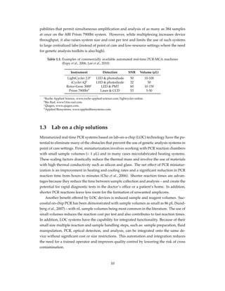 pabilities that permit simultaneous ampliﬁcation and analysis of as many as 384 samples
at once on the ABI Prism 7900ht system. However, while multiplexing increases device
throughput, it also raises system size and cost per test and limits the use of such systems
to large centralized labs (instead of point of care and low-resource settings where the need
for genetic analysis toolkits is also high).
Table 1.1: Examples of commercially available automated real-time PCR-MCA machines
(Espy et al., 2006, Lee et al., 2010)
Instrument Detection SNR Volume (µL)
LightCycler 2.0a
LED & photodiode 50 10-100
iCycler iQb
LED & photodiode 32 50
Rotor-Gene 3000c
LED & PMT 60 10-150
Prism 7900htd
Laser & CCD 53 5-50
aRoche Applied Science, www.roche-applied-science.com/lightcycler-online.
bBio Rad, www3.bio-rad.com.
cQiagen, www.qiagen.com.
dApplied Biosystems, www.appliedbiosystems.com.
1.3 Lab on a chip solutions
Miniaturized real-time PCR systems based on lab-on-a-chip (LOC) technology have the po-
tential to eliminate many of the obstacles that prevent the use of genetic analysis systems in
point of care settings. First, miniaturization involves working with PCR reaction chambers
with small sample volumes (< 1 µL) and in many cases microfabricated heating systems.
These scaling factors drastically reduce the thermal mass and involve the use of materials
with high thermal conductivity such as silicon and glass. The net effect of PCR miniatur-
ization is an improvement in heating and cooling rates and a signiﬁcant reduction in PCR
reaction time from hours to minutes (Cho et al., 2006). Shorter reaction times are advan-
tages because they reduce the time between sample collection and analysis – and create the
potential for rapid diagnostic tests in the doctor’s ofﬁce or a patient’s home. In addition,
shorter PCR reactions leave less room for the formation of unwanted amplicons.
Another beneﬁt offered by LOC devices is reduced sample and reagent volumes. Suc-
cessful on-chip PCR has been demonstrated with sample volumes as small as 86 pL (Sund-
berg et al., 2007) – with nL sample volumes being most common in the literature. The use of
small volumes reduces the reaction cost per test and also contributes to fast reaction times.
In addition, LOC systems have the capability for integrated functionality. Because of their
small size multiple reaction and sample handling steps, such as: sample preparation, ﬂuid
manipulation, PCR, optical detection, and analysis, can be integrated onto the same de-
vice without signiﬁcant cost or size restrictions. This automation and integration reduces
the need for a trained operator and improves quality control by lowering the risk of cross
contamination.
10
 