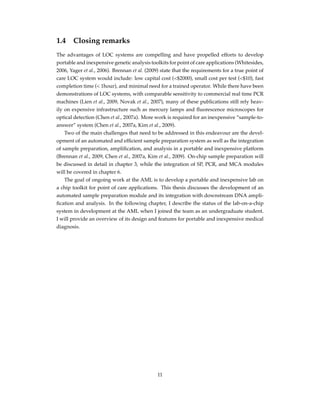 1.4 Closing remarks
The advantages of LOC systems are compelling and have propelled efforts to develop
portable and inexpensive genetic analysis toolkits for point of care applications (Whitesides,
2006, Yager et al., 2006). Brennan et al. (2009) state that the requirements for a true point of
care LOC system would include: low capital cost (<$2000), small cost per test (<$10), fast
completion time (< 1hour), and minimal need for a trained operator. While there have been
demonstrations of LOC systems, with comparable sensitivity to commercial real time PCR
machines (Lien et al., 2009, Novak et al., 2007), many of these publications still rely heav-
ily on expensive infrastructure such as mercury lamps and ﬂuorescence microscopes for
optical detection (Chen et al., 2007a). More work is required for an inexpensive “sample-to-
answer” system (Chen et al., 2007a, Kim et al., 2009).
Two of the main challenges that need to be addressed in this endeavour are the devel-
opment of an automated and efﬁcient sample preparation system as well as the integration
of sample preparation, ampliﬁcation, and analysis in a portable and inexpensive platform
(Brennan et al., 2009, Chen et al., 2007a, Kim et al., 2009). On-chip sample preparation will
be discussed in detail in chapter 3, while the integration of SP, PCR, and MCA modules
will be covered in chapter 6.
The goal of ongoing work at the AML is to develop a portable and inexpensive lab on
a chip toolkit for point of care applications. This thesis discusses the development of an
automated sample preparation module and its integration with downstream DNA ampli-
ﬁcation and analysis. In the following chapter, I describe the status of the lab-on-a-chip
system in development at the AML when I joined the team as an undergraduate student.
I will provide an overview of its design and features for portable and inexpensive medical
diagnosis.
11
 