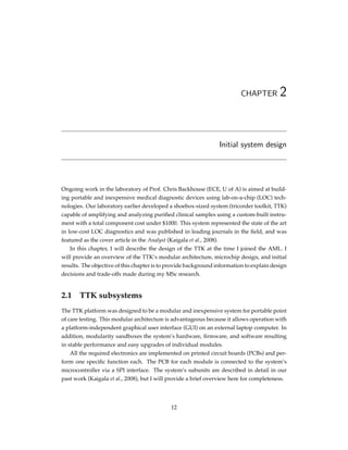 CHAPTER 2
Initial system design
Ongoing work in the laboratory of Prof. Chris Backhouse (ECE, U of A) is aimed at build-
ing portable and inexpensive medical diagnostic devices using lab-on-a-chip (LOC) tech-
nologies. Our laboratory earlier developed a shoebox-sized system (tricorder toolkit, TTK)
capable of amplifying and analyzing puriﬁed clinical samples using a custom-built instru-
ment with a total component cost under $1000. This system represented the state of the art
in low-cost LOC diagnostics and was published in leading journals in the ﬁeld, and was
featured as the cover article in the Analyst (Kaigala et al., 2008).
In this chapter, I will describe the design of the TTK at the time I joined the AML. I
will provide an overview of the TTK’s modular architecture, microchip design, and initial
results. The objective of this chapter is to provide background information to explain design
decisions and trade-offs made during my MSc research.
2.1 TTK subsystems
The TTK platform was designed to be a modular and inexpensive system for portable point
of care testing. This modular architecture is advantageous because it allows operation with
a platform-independent graphical user interface (GUI) on an external laptop computer. In
addition, modularity sandboxes the system’s hardware, ﬁrmware, and software resulting
in stable performance and easy upgrades of individual modules.
All the required electronics are implemented on printed circuit boards (PCBs) and per-
form one speciﬁc function each. The PCB for each module is connected to the system’s
microcontroller via a SPI interface. The system’s subunits are described in detail in our
past work (Kaigala et al., 2008), but I will provide a brief overview here for completeness.
12
 