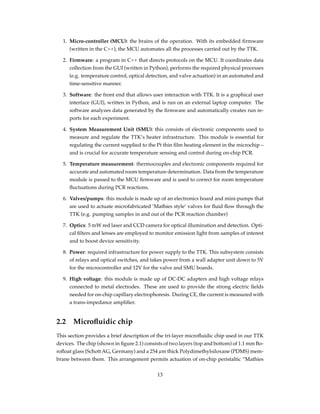 1. Micro-controller (MCU): the brains of the operation. With its embedded ﬁrmware
(written in the C++), the MCU automates all the processes carried out by the TTK.
2. Firmware: a program in C++ that directs protocols on the MCU. It coordinates data
collection from the GUI (written in Python), performs the required physical processes
(e.g. temperature control, optical detection, and valve actuation) in an automated and
time-sensitive manner.
3. Software: the front end that allows user interaction with TTK. It is a graphical user
interface (GUI), written in Python, and is run on an external laptop computer. The
software analyzes data generated by the ﬁrmware and automatically creates run re-
ports for each experiment.
4. System Measurement Unit (SMU): this consists of electronic components used to
measure and regulate the TTK’s heater infrastructure. This module is essential for
regulating the current supplied to the Pt thin ﬁlm heating element in the microchip –
and is crucial for accurate temperature sensing and control during on-chip PCR.
5. Temperature measurement: thermocouples and electronic components required for
accurate and automated room temperature determination. Data from the temperature
module is passed to the MCU ﬁrmware and is used to correct for room temperature
ﬂuctuations during PCR reactions.
6. Valves/pumps: this module is made up of an electronics board and mini-pumps that
are used to actuate microfabricated ’Mathies style’ valves for ﬂuid ﬂow through the
TTK (e.g. pumping samples in and out of the PCR reaction chamber)
7. Optics: 5 mW red laser and CCD camera for optical illumination and detection. Opti-
cal ﬁlters and lenses are employed to monitor emission light from samples of interest
and to boost device sensitivity.
8. Power: required infrastructure for power supply to the TTK. This subsystem consists
of relays and optical switches, and takes power from a wall adapter unit down to 5V
for the microcontroller and 12V for the valve and SMU boards.
9. High voltage: this module is made up of DC-DC adapters and high voltage relays
connected to metal electrodes. These are used to provide the strong electric ﬁelds
needed for on-chip capillary electrophoresis. During CE, the current is measured with
a trans-impedance ampliﬁer.
2.2 Microﬂuidic chip
This section provides a brief description of the tri-layer microﬂuidic chip used in our TTK
devices. The chip (shown in ﬁgure 2.1) consists of two layers (top and bottom) of 1.1 mm Bo-
roﬂoat glass (Schott AG, Germany) and a 254 µm thick Polydimethylsiloxane (PDMS) mem-
brane between them. This arrangement permits actuation of on-chip peristaltic “Mathies
13
 