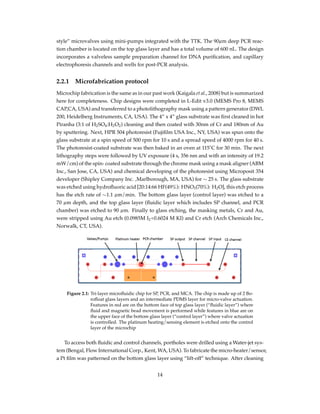 style” microvalves using mini-pumps integrated with the TTK. The 90µm deep PCR reac-
tion chamber is located on the top glass layer and has a total volume of 600 nL. The design
incorporates a valveless sample preparation channel for DNA puriﬁcation, and capillary
electrophoresis channels and wells for post-PCR analysis.
2.2.1 Microfabrication protocol
Microchip fabrication is the same as in our past work (Kaigala et al., 2008) but is summarized
here for completeness. Chip designs were completed in L-Edit v3.0 (MEMS Pro 8, MEMS
CAP,CA, USA) and transferred to a photolithography mask using a pattern generator (DWL
200, Heidelberg Instruments, CA, USA). The 4” x 4” glass substrate was ﬁrst cleaned in hot
Piranha (3:1 of H2SO4:H2O2) cleaning and then coated with 30nm of Cr and 180nm of Au
by sputtering. Next, HPR 504 photoresist (Fujiﬁlm USA Inc., NY, USA) was spun onto the
glass substrate at a spin speed of 500 rpm for 10 s and a spread speed of 4000 rpm for 40 s.
The photoresist-coated substrate was then baked in an oven at 115˚C for 30 min. The next
lithography steps were followed by UV exposure (4 s, 356 nm and with an intensity of 19.2
mW/cm) of the spin- coated substrate through the chrome mask using a mask aligner (ABM
Inc., San Jose, CA, USA) and chemical developing of the photoresist using Microposit 354
developer (Shipley Company Inc. ,Marlborough, MA, USA) for ∼ 25 s. The glass substrate
was etched using hydroﬂuoric acid [20:14:66 HF(49%): HNO3(70%): H2O], this etch process
has the etch rate of ∼1.1 µm/min. The bottom glass layer (control layer) was etched to a
70 µm depth, and the top glass layer (ﬂuidic layer which includes SP channel, and PCR
chamber) was etched to 90 µm. Finally to glass etching, the masking metals, Cr and Au,
were stripped using Au etch (0.0985M I2+0.6024 M KI) and Cr etch (Arch Chemicals Inc.,
Norwalk, CT, USA).
Figure 2.1: Tri-layer microﬂuidic chip for SP, PCR, and MCA. The chip is made up of 2 Bo-
roﬂoat glass layers and an intermediate PDMS layer for micro-valve actuation.
Features in red are on the bottom face of top glass layer (“ﬂuidic layer”) where
ﬂuid and magnetic bead movement is performed while features in blue are on
the upper face of the bottom glass layer (“control layer”) where valve actuation
is controlled. The platinum heating/sensing element is etched onto the control
layer of the microchip
To access both ﬂuidic and control channels, portholes were drilled using a Water-jet sys-
tem (Bengal, Flow International Corp., Kent, WA, USA). To fabricate the micro-heater/sensor,
a Pt ﬁlm was patterned on the bottom glass layer using “lift-off” technique. After cleaning
14
 