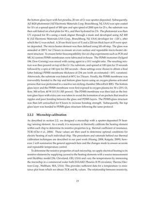 the bottom glass layer with hot piranha, 20 nm of Cr was sputter-deposited. Subsequently,
AZ 4620 photoresist (AZ Electronic Materials Corp, Branchburg, NJ, USA) was spin coated
for 10 s at a spread speed of 500 rpm and spin speed of 2000 rpm for 25 s, the substrate was
then soft-baked on a hot-plate for 90 s, and then hydrated for 2 h. The photoresist was then
UV exposed for 30 s using a mask aligner through a mask and developed using AZ 400
K (AZ Electronic Materials USA Corp., Branchburg, NJ, USA) developer for ~120 s, after
which the Cr was etched. A 20 nm thick layer of Ti and a 220 nm thick layer of Pt were sput-
ter deposited. The micro heater element was then deﬁned using lift-off step. The glass was
annealed at 200˚C for 2 hours to ensure an even surface and repeatable micro-heater ele-
ment structure. To ensure better biocompatibility (for on-chip experiments such as PCR and
MCA) custom PDMS membranes were fabricated in-house. The PDMS monomer (Sylgard
184, Dow Corning) was mixed with curing agent in a 10:1 weight ratio. The resulting mix-
ture was then poured on top of the Cr/Au substrate, and spread at 100 rpm for 15 seconds
followed by a spin at 140 rpm for 300 seconds – these settings were chosen to obtain a ﬁnal
(after baking) PDMS membrane thickness of 254 µm (with an estimated ~10% variation).
Afterwards, the substrate was baked at 80˚C for 2 hours. Finally, the PDMS membrane was
irreversibly bonded to the top and bottom glass layers using an oxygen plasma activated
process that was performed in a reactive ion etching chamber (MicroEtch RIE). The bottom
glass layer and the PDMS membrane were ﬁrst exposed to oxygen plasma for 30 s (25% O2
ﬂow, 500 mTorr, 40 W (13.3%) RF power). The PDMS membrane was then laid on the bot-
tom glass layer with extra care was taken to avoid the formation of air pockets that result in
ripples and poor bonding between the glass and PDMS layers. The PDMS-glass structure
was then left untouched for 8 hours to increase bonding strength. Subsequently, the top
glass layer was bonded to PDMS-glass structure following the same protocol.
2.2.2 Microchip calibration
As described in section 2.2, we designed a microchip with a sputter-deposited Pt heat-
ing/sensing element. As a result, it is necessary to thermally calibrate the heating element
within each chip to determine its resistive properties (e.g. thermal coefﬁcient of resistance,
TCR) (Cho et al., 2006). These values are then used to determine optimal conditions for
electric heating of each individual chip. The procedures and rationale behind our thermal
calibration techniques are described in our past work (Hoang, 2008, Kaigala, 2009); how-
ever, I will summarize the general approach here and the changes made to ensure accurate
and repeatable temperature control.
To determine the resistive properties of each microchip, we apply electrical heating to its
resistive elements by supplying current to the heating elements with a source measurement
unit (Keithley model 236, Cleveland, OH, USA) and vary the temperatures by immersing
the microchip in a commercial water bath (HAAKE Phoenix II PI circulator, Thermo Elec-
tron Corp., Waltham, MA, USA). This provides sufﬁcient data for a temperature vs resis-
tance plot from which we obtain TCR and R0 values. The relationship between resistivity,
15
 