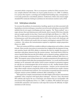 unwanted cellular components. This is an inexpensive method for DNA extraction; how-
ever, samples obtained with Chelex are of poor quality (Ivanova et al., 2006). In addition,
it is a process that requires a centrifuge and multiple ﬂuid-handling steps, consequently, it
is not easily ported onto a microﬂuidic platform. Furthermore, Chelex only extracts single-
stranded DNA molecules limiting its usefulness for downstream reactions such as PCR.
3.1.2 Solid phase extraction
To overcome the problems of contamination, handling, speed, & cost often associated with
liquid phase extraction techniques, researchers moved towards solid-phase extraction (SPE)
methods that do not require centrifuging and toxic reagents. The “Boom method” was a
major advance that used diatomaceous earth (mostly silica) to purify DNA from clinically
relevant samples quickly (in less than 1 hour) and with high yield (Boom et al., 1999). To-
day, SPE is often used in conventional laboratories with materials such as silica, glass ﬁbre,
& diatomaceous earth that preferentially bind to DNA when mixed with chaotropic salt
solutions. SPE is efﬁcient and usually does not require centrifuging to separate DNA from
a solution – this reduces the instrumentation required to implement sample preparation
(Price et al., 2009).
There are commercial SPE kits available in different conﬁgurations such as ﬁlters, columns,
& beads. More recently, innovations in automation have triggered the development of mag-
netic particles/beads with DNA afﬁnity to eliminate the need for simplify the process of
separation solid phase elements from the reaction mixture. Such beads bind to DNA be-
cause of speciﬁc labels that provide DNA afﬁnity such as chemical coatings, antibody treat-
ments, or electrostatic interactions (Chen et al., 2007a, deMello and Beard, 2003, Price et al.,
2009). The magnetic nature of these beads allows sample manipulation by the application of
an external magnetic ﬁeld rather than pumping ﬂuid solutions. As a result, bead-based SPE
methods can be automated with motion control systems attached to permanent magnets
(or with the use of electromagnets that can be turned on or off). Another beneﬁt of bead-
based SPE is the potential for sample pre-concentration. Analytes can be extracted from
large, dilute sample volumes using beads which are later transferred into smaller volumes
to generate concentrated stock solutions. Pre-concentration can greatly boost the sensitivity
of genetic analysis systems (deMello and Beard, 2003, Lichtenberg et al., 2002)
SPE requires less complex instrumentation and offers higher yield and pre-concentration
capabilities when compared with liquid phase techniques. However, many silica-based
SPE methods still require the use of chaotropic salt solutions that are incompatible with
downstream PCR ampliﬁcation (Price et al., 2009). In addition, SPE methods still require
considerable automation and numerous wash steps that increase the difﬁculty of imple-
mentation on LOC devices.
19
 