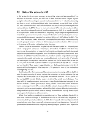 3.2 State of the art on-chip SP
In this section, I will provide a summary of state of the art approaches to on-chip SP. As
described in the earlier sections, the extraction of DNA from raw clinical samples requires
lysing the cells or tissues to gain access to nucleic acids followed by either traditional liq-
uid phase or newer (and more efﬁcient) solid phase methods to selectively bind to DNA
and leave behind unwanted cellular material that may hinder analysis and ampliﬁcation
reactions (Kim et al., 2009). However, most conventional DNA extraction methods still re-
quire trained operators and multiple handling steps that are difﬁcult to transfer onto lab
on a chip systems. In fact, the complexity of integrating sample preparation processes with
microﬂuidic systems remains one the major obstacles to the widespread adoption and use
of microﬂuidic instruments in point of care settings (Chen et al., 2007a, Kim et al., 2009, Price
et al., 2009, Whitesides, 2006). As a result, considerable effort has been invested by many
research groups to uncover optimal on-chip sample preparation solutions. This is evident
in the volume of SP-related publications in the literature.
Chen et al. (2007a) summarized progress towards the development of a fully integrated
lab on a chip system for nucleic acid analysis. The authors noted that while there have
been several demonstrations of integrated nucleic acid ampliﬁcation and analysis, sample
preparation remains a limiting process in the development of point of care systems. Also,
Dineva et al. (2007) reviewed commercial and prototype systems for point of care sample
preparation for nucleic acid testing and concluded that state of the art on-chip SP technolo-
gies are complex and expensive. Meanwhile, Brennan et al. (2009) state in their review that
an ideal point of care LOC system would have a capital cost less than $2000 and a cost per
test less than $10. These reviews suggest that the key challenges that remain in the devel-
opment of SP technologies for fully integrated LOC systems for point of care applications
are complexity and cost.
I will begin with a short summary of the main approaches to on-chip cell lysis. Cell lysis
is the ﬁrst step in on-chip SP and it involves the breakdown of cells or tissues in the raw
sample so that nucleic acids can be analyzed in downstream reactions. Kim et al. (2009) and
Bao and Lu (2008) provide detailed reviews of state of the art cell lysis techniques. Four
main cell lysis paradigms emerge from these reviews: chemical, electrical, mechanical, and
thermal methods. Thermal lysis involves boiling cells for a short time so that their mem-
branes are damaged but the DNA contained within is intact. Mechanical lysis makes use of
microfabricated structures that pierce cells and free their contents. Electrical lysis employs
strong (and often pulsed) electric ﬁelds to damage cell membranes. Finally, chemical lysis
uses reagents to break down cell membranes.
While there has been considerable research into each of these methods, chemical lysis
is the most common technique in the literature because it is a more direct adaptation of
conventional cell lysis methods (Kim et al., 2009). However, each of these cell lysis methods
is closely linked to the chosen approach to downstream nucleic acid extraction. Optimal cell
lysis methods must minimize the complexity of integrating cell lysis with DNA separation,
20
 