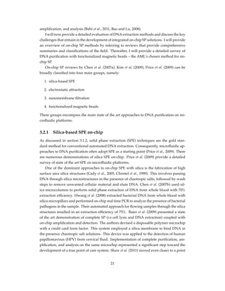 ampliﬁcation, and analysis (Bahi et al., 2011, Bao and Lu, 2008).
I will now provide a detailed evaluation of DNA extraction methods and discuss the key
challenges that remain in the development of integrated on-chip SP solutions. I will provide
an overview of on-chip SP methods by referring to reviews that provide comprehensive
summaries and classiﬁcations of the ﬁeld. Thereafter, I will provide a detailed survey of
DNA puriﬁcation with functionalized magnetic beads – the AML’s chosen method for on-
chip SP.
On-chip SP reviews by Chen et al. (2007a), Kim et al. (2009), Price et al. (2009) can be
broadly classiﬁed into four main groups, namely:
1. silica-based SPE
2. electrostatic attraction
3. nanomembrane ﬁltration
4. functionalized magnetic beads
These groups encompass the main state of the art approaches to DNA puriﬁcation on mi-
croﬂuidic platforms.
3.2.1 Silica-based SPE on-chip
As discussed in section 3.1.2, solid phase extraction (SPE) techniques are the gold stan-
dard method for conventional automated DNA extraction. Consequently, microﬂuidic ap-
proaches to DNA puriﬁcation often adopt SPE as a starting point (Price et al., 2009). There
are numerous demonstrations of silica SPE on-chip. Price et al. (2009) provide a detailed
survey of state of the art SPE on microﬂuidic platforms.
One of the dominant approaches to on-chip SPE with silica is the fabrication of high
surface area silica structures (Cady et al., 2005, Christel et al., 1999). This involves passing
DNA through silica microstructures in the presence of chaotropic salts, followed by wash
steps to remove unwanted cellular material and elute DNA. Chen et al. (2007b) used sil-
ica microcolumns to perform solid phase extraction of DNA from whole blood with 70%
extraction efﬁciency. Hwang et al. (2008) extracted bacterial DNA from whole blood with
silica micropillars and performed on-chip real time PCR to analyze the presence of bacterial
pathogens in the sample. Their automated approach for ﬂowing samples through the silica
structures resulted in an extraction efﬁciency of 75%. Baier et al. (2009) presented a state
of the art demonstration of complete SP (i.e cell lysis and DNA extraction) coupled with
on-chip ampliﬁcation and detection. The authors devised a disposable polymer microchip
with a credit card form factor. This system employed a silica membrane to bind DNA in
the presence chaotropic salt solutions. This device was applied to the detection of human
papillomavirus (HPV) from cervical ﬂuid. Implementation of complete puriﬁcation, am-
pliﬁcation, and analysis on the same microchip represented a signiﬁcant step toward the
development of a true point of care system. Shaw et al. (2011) moved even closer to a point
21
 
