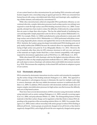 of care system based on silica microstructures by pre-loading DNA extraction and ampli-
ﬁcation reagents onto a microchip using an agarose gel resevoir. DNA was extracted from
human buccal cells using a microfabricated silica block and chaotropic salts, ampliﬁed us-
ing a Peltier element, and analyzed by conventional CE.
While silica microstructures achieved comparable DNA puriﬁcation efﬁciency as con-
ventional silica kits, complex fabrication processes (such as deep reactive ion etching) were
required to create the high surface area DNA-binding structures (Price et al., 2009). Conse-
quently, attempts have been made to reduce the difﬁculty of fabrication by using materials
that are easier to shape than silica & glass. This has the added beneﬁt of facilitating low-
cost and disposable sample preparation units for lab on a chip systems (Mahalanabis et al.,
2009). For example, Witek et al. (2006) used photoactive polycarbonate to create posts with
large surface area to bind to DNA. Mahalanabis et al. (2010) performed solid phase extrac-
tion using disposable plastic columns and applied their device to the detection of bacterial
DNA. Similarly, the Landers group developed microfabricated DNA-binding posts out of
poly methyl methcrylate (PMMA) because the material allows for reproducible manufac-
turing of high surface area posts by X-ray lithography (Reedy et al., 2011). However, the
use of materials other than silica for SPE columnar structures is still very new and many
of the materials are fragile, hinder ﬂuid ﬂow, or have limited compatibility with reagents
required for downstream applications such as PCR (Price et al., 2009, Reedy et al., 2011).
While silica-based SPE with chaotropic salts has the highest extraction efﬁciency when
compared to other on-chip sample preparation methods (Kim et al., 2009), it requires multi-
ple wash steps to remove chaotropic salt solutions that could inhibit downstream reactions
(e.g. PCR). This increases the complexity of silica-based SPE and limits its adoption in point
of care systems.
3.2.2 Electrostatic attraction
DNA extraction by electrostatic interactions involves nucleic acid extraction by manipulat-
ing the surface charge of the binding molecule (Nakagawa et al., 2005). This approach to
DNA separation is advantageous because it eliminates the need for multiple wash steps
to remove chaotropic salts that may inhibit downstream reactions in traditional silica SPE
(Kim et al., 2009). In addition, DNA extraction with electrostatic methods usually does not
require complex microfabrication processes for high surface area that increase the difﬁculty
and cost of chip-based systems.
There have been several demonstrations of DNA extraction using electrostatic methods
using materials such as amine coatings (Nakagawa et al., 2005), naturally occurring sugars
(Cao et al., 2006), and polycarbonate (Witek et al., 2006). The distinguishing feature of these
materials is that their surface charge can be regulated so that they bind or release DNA de-
pending on the properties of the surrounding solution (Kim et al., 2009). For example, (Nak-
agawa et al., 2005) coated a silicon microchip with amino groups to induce DNA-binding at
different pH levels. Amino groups are positively charged at low pH levels so they bind to
negatively charged DNA, and at high pH levels the now-negatively charged amino groups
22
 