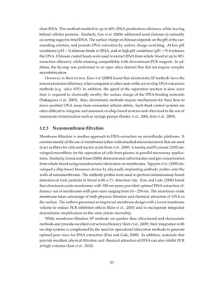 elute DNA. This method resulted in up to 40% DNA puriﬁcation efﬁciency while leaving
behind cellular proteins. Similarly, Cao et al. (2006) addressed used chitosan (a naturally
occurring sugar) to bind DNA. The surface charge of chitosan depends on the pH of the sur-
rounding solution, and permits DNA extraction by surface charge switching. At low pH
conditions (pH < 5) chitosan binds to DNA, and at high pH conditions (pH > 9) it releases
the DNA. Chitosan coated beads were used to extract DNA from whole blood at up to 90%
extraction efﬁciency while retaining compatibility with downstream PCR reagents. In ad-
dition, the Sp step was performed in an open silica channel that did not require complex
microfabrication.
However, in their review, Kim et al. (2009) found that electrostatic SP methods have the
lowest extraction efﬁciency when compared to other state of the art on-chip DNA extraction
methods (e.g. silica SPE). In addition, the speed of the separation reaction is slow since
time is required to chemically modify the surface charge of the DNA-binding materials
(Nakagawa et al., 2005). Also, electrostatic methods require mechanisms for ﬂuid ﬂow to
move puriﬁed DNA away from unwanted cellular debris. Such ﬂuid control systems are
often difﬁcult to integrate and automate on chip-based systems and often lead to the use of
macroscale infrastructure such as syringe pumps (Easley et al., 2006, Kim et al., 2009).
3.2.3 Nanomembrane ﬁltration
Membrane ﬁltration is another approach to DNA extraction on microﬂuidic platforms. It
consists mostly of the use of membranes (often with attached microstructures) that are used
to act as ﬁlters for cells and nucleic acids (Kim et al., 2009). Crowley and Pizziconi (2005) de-
veloped microﬁlters for the separation of cells from plasma in parallel microarray applica-
tions. Similarly, Irimia and Toner (2006) demonstrated cell extraction and pre-concentration
from whole blood using nanostructures fabrication on membranes. Nguyen et al. (2009) de-
veloped a chip-based biosensor device by physically implanting antibody probes onto the
walls of nanomembranes. The antibody probes were used to perform immunoassay-based
detection of viral particles in blood with a 7% detection rate. Kim and Gale (2008) found
that aluminum oxide membranes with 100 nm pores provided optimal DNA extraction ef-
ﬁciency out of membranes with pore sizes ranging from 10 – 250 nm. The aluminum oxide
membrane takes advantage of both physical ﬁltration and chemical attraction of DNA to
the surface. The authors presented an improved membrane design with a lower membrane
volume to reduce PCR inhibition effects (Kim et al., 2010) and to incorporate integrated
downstream ampliﬁcation on the same plastic microchip.
While membrane ﬁltration SP methods are quicker than silica-based and electrostatic
methods and provide excellent extraction efﬁciency (Kim et al., 2009), their integration with
on-chip systems is complicated by the need for specialized fabrication methods to generate
optimal pore sizes for DNA extraction (Kim and Gale, 2008). In addition, materials that
provide excellent physical ﬁltration and chemical attraction of DNA can also inhibit PCR
at high volumes (Kim et al., 2010).
23
 