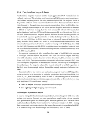 3.2.4 Functionalized magnetic beads
Functionalized magnetic beads are another major approach to DNA puriﬁcation on mi-
croﬂuidic platforms. This technique involves extracting DNA from raw samples using spe-
cially labeled magnetic particles that bind preferentially to DNA. The magnetic nature of
the particles (or beads as they are commonly known) allows their separation from the raw
clinical sample by the application of an external magnetic ﬁeld (Gijs et al., 2010, Kim et al.,
2009). Although the review by Kim et al. (2009) describe magnetic bead-based SP methods
as difﬁcult to implement on-chip, there has been considerable interest in the automation
and application of bead-based DNA puriﬁcation assays on lab on a chip systems. DNA pu-
riﬁcation with functionalized magnetic beads is desirable because magnetic particles can
be coated with sequence-speciﬁc antibodies or probes that improve SP yield (Karle et al.,
2010, Lee et al., 2009, Liu et al., 2011). Also, the use of micro-scale magnetic beads provides
plenty of surface area to bind to DNA (Gijs et al., 2010), and facilitates concentration of trace
amounts of analytes into small volumes suitable for on-chip work (Lichtenberg et al., 2002,
Lin et al., 2011, Ramadan and Gijs, 2011). In addition, many functionalized magnetic bead
kits have been demonstrated in conventional settings and are available commercially (Gijs
et al., 2010, Liu et al., 2011).
For example, paramagnetic silica beads have been used to bind DNA in the presence
of chaotropic salts and separate the puriﬁed DNA from raw clinical samples with mag-
netic ﬁelds rather than complex ﬂuid ﬂow systems (Duarte et al., 2010, Lehmann et al., 2006,
Zhang et al., 2010). These demonstrations use magnetic silica beads to extract DNA from
clinical samples in the presence of chaotropic salt solutions, followed by on-chip ampliﬁca-
tion and analysis. The magnetic nature of the beads is primarily to facilitate separation of
the DNA from the raw sample without the need for multiple wash steps (Lehmann et al.,
2006).
In order to achieve true point of care applications, magnetic bead-based DNA puriﬁca-
tion systems need to be automated to minimize human intervention and maximize yield
(Liu et al., 2011, Ramadan and Gijs, 2011). In order to achieve these goals on microﬂuidic
platforms, two main design considerations appear in state of the art demonstrations of mag-
netic bead-based DNA puriﬁcation, namely:
• choice of magnet: permanent magnet versus electromagnet
• bead capture paradigm: trapping versus transport.
Electromagnet or permanent magnet
In order to manipulate functionalized magnetic beads, external magnetic ﬁelds need to be
applied to the sample. There are two main approaches to supplying the external magnetic
ﬁeld: permanent magnets and electromagnets. Electromagnets for bead actuation can be
readily turned on and off by the application of an electric current (Gijs et al., 2010) – making
them conducive to trapping applications that require the magnetic beads and attached DNA
to be held stationary while the raw sample is washed away (Lien et al., 2009).
24
 