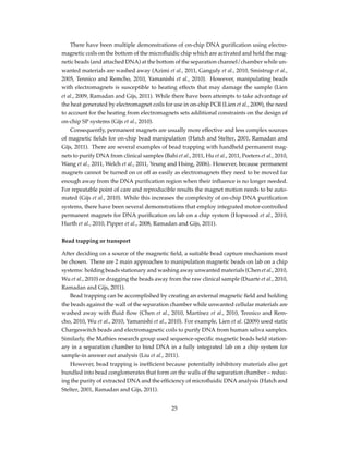 There have been multiple demonstrations of on-chip DNA puriﬁcation using electro-
magnetic coils on the bottom of the microﬂuidic chip which are activated and hold the mag-
netic beads (and attached DNA) at the bottom of the separation channel/chamber while un-
wanted materials are washed away (Azimi et al., 2011, Ganguly et al., 2010, Smistrup et al.,
2005, Tennico and Remcho, 2010, Yamanishi et al., 2010). However, manipulating beads
with electromagnets is susceptible to heating effects that may damage the sample (Lien
et al., 2009, Ramadan and Gijs, 2011). While there have been attempts to take advantage of
the heat generated by electromagnet coils for use in on-chip PCR (Lien et al., 2009), the need
to account for the heating from electromagnets sets additional constraints on the design of
on-chip SP systems (Gijs et al., 2010).
Consequently, permanent magnets are usually more effective and less complex sources
of magnetic ﬁelds for on-chip bead manipulation (Hatch and Stelter, 2001, Ramadan and
Gijs, 2011). There are several examples of bead trapping with handheld permanent mag-
nets to purify DNA from clinical samples (Bahi et al., 2011, Hu et al., 2011, Peeters et al., 2010,
Wang et al., 2011, Welch et al., 2011, Yeung and Hsing, 2006). However, because permanent
magnets cannot be turned on or off as easily as electromagnets they need to be moved far
enough away from the DNA puriﬁcation region when their inﬂuence is no longer needed.
For repeatable point of care and reproducible results the magnet motion needs to be auto-
mated (Gijs et al., 2010). While this increases the complexity of on-chip DNA puriﬁcation
systems, there have been several demonstrations that employ integrated motor-controlled
permanent magnets for DNA puriﬁcation on lab on a chip system (Hopwood et al., 2010,
Hurth et al., 2010, Pipper et al., 2008, Ramadan and Gijs, 2011).
Bead trapping or transport
After deciding on a source of the magnetic ﬁeld, a suitable bead capture mechanism must
be chosen. There are 2 main approaches to manipulation magnetic beads on lab on a chip
systems: holding beads stationary and washing away unwanted materials (Chen et al., 2010,
Wu et al., 2010) or dragging the beads away from the raw clinical sample (Duarte et al., 2010,
Ramadan and Gijs, 2011).
Bead trapping can be accomplished by creating an external magnetic ﬁeld and holding
the beads against the wall of the separation chamber while unwanted cellular materials are
washed away with ﬂuid ﬂow (Chen et al., 2010, Martínez et al., 2010, Tennico and Rem-
cho, 2010, Wu et al., 2010, Yamanishi et al., 2010). For example, Lien et al. (2009) used static
Chargeswitch beads and electromagnetic coils to purify DNA from human saliva samples.
Similarly, the Mathies research group used sequence-speciﬁc magnetic beads held station-
ary in a separation chamber to bind DNA in a fully integrated lab on a chip system for
sample-in answer out analysis (Liu et al., 2011).
However, bead trapping is inefﬁcient because potentially inhibitory materials also get
bundled into bead conglomerates that form on the walls of the separation chamber – reduc-
ing the purity of extracted DNA and the efﬁciency of microﬂuidic DNA analysis (Hatch and
Stelter, 2001, Ramadan and Gijs, 2011).
25
 