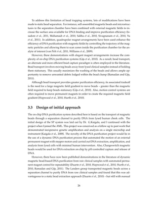 To address this limitation of bead trapping systems, lots of modiﬁcations have been
made to static bead separation. For instance, self-assembled magnetic beads and microstruc-
tures in the separation chamber have been combined with external magnetic ﬁelds to in-
crease the surface area available for DNA binding and improve puriﬁcation efﬁciency (Is-
sadore et al., 2011, Mohamadi et al., 2010, Saliba et al., 2010, Sivagnanam et al., 2010, Yu
et al., 2011). In addition, quadrupolar magnet arrangements have been used enhance the
efﬁciency of DNA puriﬁcation with magnetic ﬁelds by controlling the trajectory of the mag-
netic particles and allowing them to scan zones inside the puriﬁcation chamber for the an-
alyte of interest (van Pelt et al., 2011, Williams et al., 2009).
However, these demonstrations with elegant magnet arrangements increase the com-
plexity of on-chip DNA puriﬁcation systems (Gijs et al., 2010). As a result, bead transport,
an alternate and more efﬁcient bead capture paradigm is often employed in the literature.
Bead transport involves moving beads away from lysed clinical samples instead of holding
them stationary. This usually maximizes the washing of the beads and allows ample op-
portunity to remove unwanted debris lodged within the bead clump (Ramadan and Gijs,
2011).
Although bead transport provides greater puriﬁcation efﬁciency, its associated tradeoff
is the need for a large magnetic ﬁeld gradient to move beads – greater than the magnetic
ﬁeld required to keep beads stationary (Gijs et al., 2010). Also, motion control systems are
often required to move permanent magnets in order to create the required magnetic ﬁeld
gradient (Hopwood et al., 2010, Hurth et al., 2010).
3.3 Design of initial approach
The on-chip DNA puriﬁcation system described here is based on the transport of magnetic
beads through a separation channel to purify DNA from lysed human cheek cells. The
initial design of the SP system was laid out by Dr. G.Kaigala, and I continued with the
project when I joined the AML. This project was conceived as a follow up to past work that
demonstrated inexpensive genetic ampliﬁcation and analysis on a single microchip and
instrument (Kaigala et al., 2008). The novelty of the DNA puriﬁcation project would lie in
the use of a dynamic DNA puriﬁcation process that automated the motion of an external
permanent magnet with stepper motors and carried out DNA extraction, ampliﬁcation, and
analysis from lysed cells with minimal human intervention. Also, Chargeswitch magnetic
beads would be used for DNA extraction on-chip by pH-controlled capture and release of
DNA.
However, there have now been published demonstrations in the literature of dynamic
magnetic bead-based DNA puriﬁcation from raw clinical samples with automated perma-
nent magnet control for repeatability (Duarte et al., 2010, Hopwood et al., 2010, Hurth et al.,
2010, Ramadan and Gijs, 2011). The Landers group transported magnetic beads across a
separation channel to purify DNA from raw clinical samples and found that this was ad-
vantageous to a static bead extraction approach (Duarte et al., 2010) – but still with manual
26
 