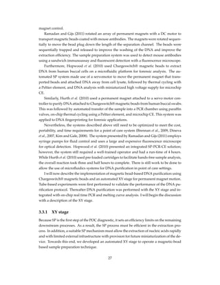 magnet control.
Ramadan and Gijs (2011) rotated an array of permanent magnets with a DC motor to
transport magnetic beads coated with mouse antibodies. The magnets were rotated sequen-
tially to move the bead plug down the length of the separation channel. The beads were
sequentially trapped and released to improve the washing of the DNA and improve the
extraction efﬁciency. The sample preparation system was used to detect mouse antibodies
using a sandwich immunoassay and ﬂuorescent detection with a ﬂuorescence microscope.
Furthermore, Hopwood et al. (2010) used Chargeswitch® magnetic beads to extract
DNA from human buccal cells on a microﬂuidic platform for forensic analysis. The au-
tomated SP system made use of a servomotor to move the permanent magnet that trans-
ported beads and attached DNA away from cell lysate, followed by thermal cycling with
a Peltier element, and DNA analysis with miniaturized high voltage supply for microchip
CE.
Similarly, Hurth et al. (2010) used a permanent magnet attached to a servo motor con-
troller to purify DNA attached to Chargeswitch® magnetic beads from human buccal swabs.
This was followed by automated transfer of the sample into a PCR chamber using parafﬁn
valves, on-chip thermal cycling using a Peltier element, and microchip CE. This system was
applied to DNA ﬁngerprinting for forensic applications.
Nevertheless, the systems described above still need to be optimized to meet the cost,
portability, and time requirements for a point of care system (Brennan et al., 2009, Dineva
et al., 2007, Kim and Gale, 2008). The system presented by Ramadan and Gijs (2011) employs
syringe pumps for ﬂuid control and uses a large and expensive ﬂuorescence microscope
for optical detection. Hopwood et al. (2010) presented an integrated SP-PCR-CE solution;
however, the system still required a well-trained operator and had a run-time of 4 hours.
While Hurth et al. (2010) used pre-loaded cartridges to facilitate hands-free sample analysis,
the overall reaction took three and half hours to complete. There is still work to be done to
allow the use of microﬂuidics systems for DNA puriﬁcation in point of care settings.
I will now describe the implementation of magnetic bead-based DNA puriﬁcation using
Chargeswitch® magnetic beads and an automated XY stage for permanent magnet motion.
Tube-based experiments were ﬁrst performed to validate the performance of the DNA pu-
riﬁcation protocol. Thereafter DNA puriﬁcation was performed with the XY stage and in-
tegrated with on-chip real time PCR and melting curve analysis. I will begin the discussion
with a description of the XY stage.
3.3.1 XY stage
Because SP is the ﬁrst step of the POC diagnostic, it sets an efﬁciency limits on the remaining
downstream processes. As a result, the SP process must be efﬁcient in the extraction pro-
cess. In addition, a suitable SP mechanism must allow the extraction of nucleic acids rapidly
and with limited external infrastructure with provision for future miniaturization of the de-
vice. Towards this end, we developed an automated XY stage to operate a magnetic-bead
based sample preparation technique.
27
 