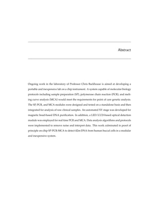 Abstract
Ongoing work in the laboratory of Professor Chris Backhouse is aimed at developing a
portable and inexpensive lab on a chip instrument. A system capable of molecular biology
protocols including sample preparation (SP), polymerase chain reaction (PCR), and melt-
ing curve analysis (MCA) would meet the requirements for point of care genetic analysis.
The SP, PCR, and MCA modules were designed and tested on a standalone basis and then
integrated for analysis of raw clinical samples. An automated XY stage was developed for
magnetic bead-based DNA puriﬁcation. In addition, a LED/CCD-based optical detection
module was employed for real time PCR and MCA. Data analysis algorithms and protocols
were implemented to remove noise and interpret data. This work culminated in proof of
principle on-chip SP-PCR-MCA to detect ß2m DNA from human buccal cells in a modular
and inexpensive system.
 