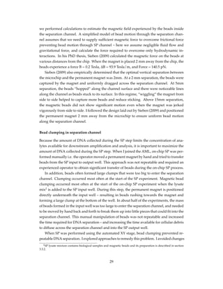 we performed calculations to estimate the magnetic ﬁeld experienced by the beads inside
the separation channel. A simpliﬁed model of bead motion through the separation chan-
nel assumes that we need to supply sufﬁcient magnetic force to overcome frictional force
preventing bead motion through SP channel – here we assume negligible ﬂuid ﬂow and
gravitational force, and calculate the force required to overcome only hydrodynamic in-
teractions. In his PhD thesis, Sieben (2009) calculated the magnetic force on the beads at
various distances from the chip. When the magnet is placed 2 mm away from the chip, the
beads experience a force B = 0.2 Tesla, ∆B = 93.9 Tesla/m, and Force = 140.5 pN.
Sieben (2009) also empirically determined that the optimal vertical separation between
the microchip and the permanent magnet was 2mm. At a 2 mm separation, the beads were
captured by the magnet and uniformly dragged across the separation channel. At 5mm
separation, the beads “hopped” along the channel surface and there were noticeable lines
along the channel as beads stuck to its surface. In this regime, “wiggling” the magnet from
side to side helped to capture more beads and reduce sticking. Above 15mm separation,
the magnetic beads did not show signiﬁcant motion even when the magnet was jerked
vigorously from side to side. I followed the design laid out by Sieben (2009) and positioned
the permanent magnet 2 mm away from the microchip to ensure uniform bead motion
along the separation channel.
Bead clumping in separation channel
Because the amount of DNA collected during the SP step limits the concentration of ana-
lytes available for downstream ampliﬁcation and analysis, it is important to maximize the
amount of DNA collected during the SP step. When I joined the AML, on-chip SP was per-
formed manually i.e. the operator moved a permanent magnet by hand and tried to transfer
beads from the SP input to output well. This approach was not repeatable and required an
experienced operator to obtain signiﬁcant transfer of beads during the on-chip SP process.
In addition, beads often formed large clumps that were too big to enter the separation
channel. Clumping occurred most often at the start of the SP experiment. Magnetic bead
clumping occurred most often at the start of the on-chip SP experiment when the lysate
mix2
is added to the SP input well. During this step, the permanent magnet is positioned
directly underneath the input well – resulting in beads rushing towards the magnet and
forming a large clump at the bottom of the well. In about half of the experiments, the mass
of beads formed in the input well was too large to enter the separation channel, and needed
to be moved by hand back and forth to break them up into little pieces that could ﬁt into the
separation channel. This manual manipulation of beads was not repeatable and increased
the time required for DNA separation – and increasing the time available for cellular debris
to diffuse across the separation channel and into the SP output well.
When SP was performed using the automated XY stage, bead clumping prevented re-
peatable DNA separation. I explored approaches to remedy this problem. I avoided changes
2SP lysate mixture contains biological samples and magnetic beads and its preparation is described in section
3.3.2.
29
 