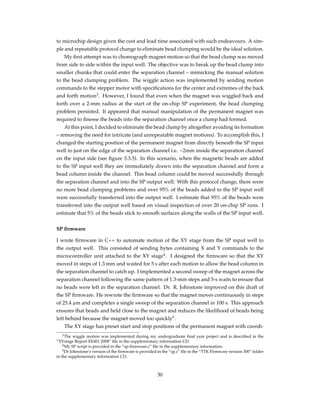 to microchip design given the cost and lead time associated with such endeavours. A sim-
ple and repeatable protocol change to eliminate bead clumping would be the ideal solution.
My ﬁrst attempt was to choreograph magnet motion so that the bead clump was moved
from side to side within the input well. The objective was to break up the bead clump into
smaller chunks that could enter the separation channel – mimicking the manual solution
to the bead clumping problem. The wiggle action was implemented by sending motion
commands to the stepper motor with speciﬁcations for the center and extremes of the back
and forth motion3
. However, I found that even when the magnet was wiggled back and
forth over a 2-mm radius at the start of the on-chip SP experiment, the bead clumping
problem persisted. It appeared that manual manipulation of the permanent magnet was
required to ﬁnesse the beads into the separation channel once a clump had formed.
At this point, I decided to eliminate the bead clump by altogether avoiding its formation
– removing the need for intricate (and unrepeatable magnet motions). To accomplish this, I
changed the starting position of the permanent magnet from directly beneath the SP input
well to just on the edge of the separation channel i.e. ~2mm inside the separation channel
on the input side (see ﬁgure 3.3.3). In this scenario, when the magnetic beads are added
to the SP input well they are immediately drawn into the separation channel and form a
bead column inside the channel. This bead column could be moved successfully through
the separation channel and into the SP output well. With this protocol change, there were
no more bead clumping problems and over 95% of the beads added to the SP input well
were successfully transferred into the output well. I estimate that 95% of the beads were
transferred into the output well based on visual inspection of over 20 on-chip SP runs. I
estimate that 5% of the beads stick to smooth surfaces along the walls of the SP input well.
SP ﬁrmware
I wrote ﬁrmware in C++ to automate motion of the XY stage from the SP input well to
the output well. This consisted of sending bytes containing X and Y commands to the
microcontroller unit attached to the XY stage4
. I designed the ﬁrmware so that the XY
moved in steps of 1.3 mm and waited for 5 s after each motion to allow the bead column in
the separation channel to catch up. I implemented a second sweep of the magnet across the
separation channel following the same pattern of 1.3-mm steps and 5-s waits to ensure that
no beads were left in the separation channel. Dr. R. Johnstone improved on this draft of
the SP ﬁrmware. He rewrote the ﬁrmware so that the magnet moves continuously in steps
of 25.4 µm and completes a single sweep of the separation channel in 100 s. This approach
ensures that beads and held close to the magnet and reduces the likelihood of beads being
left behind because the magnet moved too quickly5
.
The XY stage has preset start and stop positions of the permanent magnet with coordi-
3The wiggle motion was implemented during my undergraduate ﬁnal year project and is described in the
“XYstage Report EE401 2008” ﬁle in the supplementary information CD.
4My SP script is provided in the “sp-ﬁrmware.c” ﬁle in the supplementary information.
5Dr Johnstone’s version of the ﬁrmware is provided in the “sp.c” ﬁle in the “TTK Firmware version 300” folder
in the supplementary information CD.
30
 