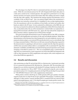 The advantage of on-chip SP is that it is automated and does not require a trained op-
erator. While the conventional protocol for SP with Chargeswitch® beads takes place in
a tube and is carried out by a trained operator. Our approach is performed in an on-chip
channel and does not require manual intervention other than adding and remove sample
from the chip with a pipette. This minimizes the training required and eliminates a lot of
variability in the on-chip SP step9
. Also, our protocol largely follows the manufacturer’s
instructions (see instruction manual) but it is simpliﬁed to ease on-chip implementation.
First, the manufacturer calls for two additions of lysis buffer, one before and another after
beads are added to the SP lysate. In tests conducted by collaborators at the MDG lab, one
lysis step was found to be sufﬁcient for efﬁcient ampliﬁcation of ß2m DNA from cheek cells.
Also, as described earlier, the use of the manufacturer’s elution buffer was replaced by re-
leasing DNA from beads with PCR master mix. Again, this step reduced the complexity of
DNA extraction without a signiﬁcant loss in PCR product strength.
This proof of principle demonstration is part of ongoing efforts at the AML to integrate
on-chip SP with ampliﬁcation and analysis on the same microﬂuidic platform. While other
demonstrations in the literature have been hampered by cost and complexity concerns, our
proposed solution adapts a conventional DNA puriﬁcation kit for use on a microﬂuidic chip
in a large automated fashion. While there are still some manual handling steps required in
this demonstration (i.e pipetting to add and remove samples from the chip), the separation
of DNA from unwanted cellular debris is accomplished with an automated XY stage that
eliminates variabilities and difﬁculties encountered during manual separation such as bead
clumping as described in section 3.3.1. This was accomplished using a custom-built XY
stage that was constructed for a total component cost of less than $300 and integrated with
a lab on chip instrument for DNA ampliﬁcation and analysis with a total component cost
of less than $1200 (see appendix C).
3.4 Results and discussion
After performing on-chip SP and off-chip PCR in a thermocycler, I performed microchip
CE in a commercial instrument (µTK, Micralyne Inc., Edmonton, AB). The microchips were
designed for use with the instrument with standard CE settings of injection for 80s at 300V,
followed by separation for 150s at 300V10
. PCR was performed using the same recipe as
provided in section 3.3.2. Complete protocols for off-chip PCR and off-chip CE are provided
in “TTK SPPCRCE Protocol v1.02” in the supplementary information.
While positive controls with 50 ng/µL of ß2m genomic DNA gave positive outcomes,
magnetic beads from on-chip SP did not give repeatable PCR products. In February 2009,
although 6/6 ß2m positive controls (puriﬁed DNA in standard PCR mix) showed DNA
peaks in electropherograms, only 1/5 on-chip SP samples gave similar positive results. The
9Ongoing work at the AML is exploring approaches to a completely hands-free on-chip SP implementation to
further reduce variations associated with manual handling steps.
10Detailed descriptions of CE conditions are provided in Kaigala et al. (2008).
35
 