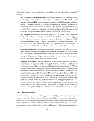 following hypotheses were considered as potential reasons for failure of the on-chip SP
process.
1. PCR inhibition by microchip surface: I established that this was not a chip-related
problem by performing the conventional tube-based SP. I prepared 11 tube-based SP
samples, performed PCR in conventional thermocycler, and CE analysis in a µTK us-
ing the CE protocol provided in Kaigala et al. (2008). Only 3 out of 11 tube-based SP
experiments showed a positive PCR outcome. This strongly suggests that failure of
on-chip SP experiments was not due to a microchip problem, rather this suggests that
a problem with reagents used during either SP, PCR, or CE was the culprit.
2. PCR reagents: To test which step of the reaction (SP, PCR, or CE) was responsible
for the failed SP experiments, I performed off-chip PCR-CE experiments (skipping
the SP step entirely) on conventional instruments. I obtained 14/14 positive PCR
outcomes when I performed PCR with ß2m genomic DNA instead of purifying DNA
from buccal cells. This indicated that there was a problem with the SP reagents or
protocol that resulted in failures in both tube-based and on-chip SP experiments.
3. Protocols and handling: Because proper handling of reagents and adherence to pro-
tocols is essential to successful experiments, J.Lauzon, an experienced member of the
MDG lab, repeated my experiments to ensure that there were no user-speciﬁc errors
during the SP processes. No protocol or handling errors were observed and her on-
chip SP experiments did not show any improvements.
4. Degraded SP reagents: The next hypothesis that was considered was that the SP
reagents could be degraded. Of the SP reagents described in section 3.3.2, Proteinase
K is the most susceptible to environmental factors and requires storage at -30˚C. In
addition, it is prone to damage from multiple freeze-thaw cycles. While the manu-
facturer’s documentation stated that Proteinase K should last for 6 months after ﬁrst
use, experience suggested that it degraded faster if it was repeatedly exposed to room
temperature. I switched to a freshly ordered supply of Proteinase K (leaving all other
reagents the same) and obtained 3 out of 3 positive PCR outcomes in on-chip SP ex-
periments (with off-chip PCR/CE). Figure 3.4 shows an electropherogram from a suc-
cessful on-chip SP experiment. This proved that degraded Proteinase K was the rea-
son for failed on-chip SP experiments. I modiﬁed the SP protocol so that the stock of
Proteinase K is split into 5 µL aliquots that are stored at -30˚C for one-time use only.
3.4.1 Contamination
Another problem encountered was the appearance of PCR product peaks in no-template
controls. I was able to identify these peaks as unwanted ß2m DNA contaminating negative
controls. In this section, I will describe efforts towards understanding this problem, elim-
inating hypotheses, and the eventual resolution of the contamination saga. This endeav-
our spanned several months because of the sporadic nature of the contamination problem.
36
 