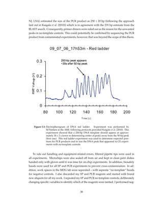 NJ, USA) estimated the size of the PCR product as 250 ± 20 bp (following the approach
laid out in Kaigala et al. (2010)) which is in agreement with the 235 bp estimate from the
BLAST search. Consequently, primer-dimers were ruled out as the reason for the unwanted
peaks in no-template controls. This could potentially be conﬁrmed by sequencing the PCR
product from contaminated experiments, however, that was beyond the scope of this thesis.
Figure 3.5: Electropherogram of DNA red ladder. Experiment was performed by
M.Nielsen at the AML following protocols provided Kaigala et al. (2010). This
experiment showed that a 250-bp DNA template should appear at approxi-
mately 30 ± 2 s (error in determining center of peak) away from the 50-bp peak
(ﬁrst one). This red ladder experiment was used to determine expected posi-
tions for PCR products and to size the DNA peak that appeared in CE experi-
ments with no-template controls
.
To rule out handling and equipment-related errors, ﬁltered pipette tips were used in
all experiments. Microchips were also sealed off from air and kept in clean petri dishes
handed only with gloves until it was time for on-chip experiments. In addition, biosafety
hoods were used for all SP and PCR experiments to prevent cross-contamination. In ad-
dition, work spaces in the MDG lab were separated – with separate “no-template” hoods
for negative controls. I also discarded my SP and PCR reagents and started with brand
new aliquots for all my work. I repeated my SP and PCR no-template controls, deliberately
changing speciﬁc variables to identify which of the reagents were tainted. I performed neg-
38
 