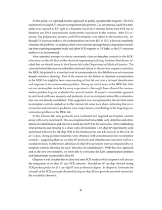 At this point, we explored another approach to purify experimental reagents. The PCR
reaction mix (except UV-sensitive components like primers, Taq polymerase, and DNA tem-
plate) was exposed to UV light in a biosafety hood for 5 minutes before each PCR run to
denature any DNA contaminants inadvertently introduced to the reaction. After UV ex-
posure, Taq polymerase, primers, and DNA template were added to the reaction mix. Al-
though UV exposure reduced the contamination rate from 42% to 13%, it did not completely
eliminate the problem. In addition, there were concerns about potential degradation result-
ing from exposing magnetic beads and other PCR reagents to UV light, so the UV exposure
method was discontinued.
After repeated attempts to obtain consistently clean no-template controls in the MDG
laboratory on the 6th ﬂoor of the electrical engineering building, Professor Backhouse de-
cided that we should move to the Glerum lab in the Department of Medical Genetics. The
rationale behind the move was that the continued failure to obtain clean negative controls at
the MDG lab pointed to a baseline level of contamination in that lab that was not overcome
despite extensive cleaning. Part of the reason for the failure to eliminate contamination
in the MDG lab might be been overcrowding of that lab and also a delayed identiﬁcation
and response to the contamination problem. During my initial work at the MDG lab, I did
not run no-template controls for every experiment – this might have allowed the contam-
ination problem to grow unchecked for several months. It seemed a reasonable approach
to start fresh with new reagents and protocols, in an environment where ß2m contamina-
tion was not already established. This suggestion was strengthened by the fact that initial
no-template controls carried out in the Glerum lab came back clean, indicating that envi-
ronmental and procedural problems were major factors contributing to the lingering con-
tamination problem in the MDG lab.
At the Glerum lab, new protocols were instituted that required no-template controls
along with every experiment. This was implemented to facilitate early detection and elimi-
nation of contamination and prevent a build-up of DNA in the work area. After establishing
strict protocols and moving to a clean work environment, 3 on-chip SP experiments were
performed followed by off-chip PCR in the thermocycler, and CE analysis in the µTK. In
all 3 cases, strong positive outcomes were obtained with contamination-free no-template
controls – suggesting that our on-chip SP protocols and infrastructure operated well on a
standalone basis. Furthermore, all future on-chip SP experiments were accompanied by no-
template controls allowing the early detection of contamination. With this new approach
and in the new environment, we were able to overcome the ß2m contamination problem
and demonstrate successful on-chip SP.
Chapters 4 will describe the on-chip real time PCR module while chapter 6 will discuss
the integration of on-chip SP and PCR subunits. Standalone SP on-chip showed strong
PCR product peaks for all 3 on-chip SP runs as shown in ﬁgure . In chapter 6, I estimate the
strength of the PCR products obtained during on-chip SP and provide potential reasons for
the variability observed.
41
 