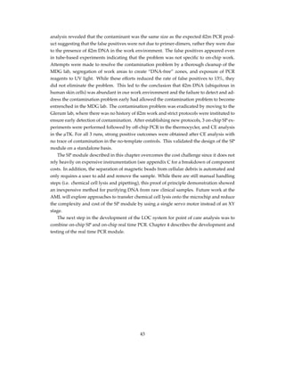 analysis revealed that the contaminant was the same size as the expected ß2m PCR prod-
uct suggesting that the false positives were not due to primer-dimers, rather they were due
to the presence of ß2m DNA in the work environment. The false positives appeared even
in tube-based experiments indicating that the problem was not speciﬁc to on-chip work.
Attempts were made to resolve the contamination problem by a thorough cleanup of the
MDG lab, segregation of work areas to create “DNA-free” zones, and exposure of PCR
reagents to UV light. While these efforts reduced the rate of false positives to 13%, they
did not eliminate the problem. This led to the conclusion that ß2m DNA (ubiquitous in
human skin cells) was abundant in our work environment and the failure to detect and ad-
dress the contamination problem early had allowed the contamination problem to become
entrenched in the MDG lab. The contamination problem was eradicated by moving to the
Glerum lab, where there was no history of ß2m work and strict protocols were instituted to
ensure early detection of contamination. After establishing new protocols, 3 on-chip SP ex-
periments were performed followed by off-chip PCR in the thermocycler, and CE analysis
in the µTK. For all 3 runs, strong positive outcomes were obtained after CE analysis with
no trace of contamination in the no-template controls. This validated the design of the SP
module on a standalone basis.
The SP module described in this chapter overcomes the cost challenge since it does not
rely heavily on expensive instrumentation (see appendix C for a breakdown of component
costs. In addition, the separation of magnetic beads from cellular debris is automated and
only requires a user to add and remove the sample. While there are still manual handling
steps (i.e. chemical cell lysis and pipetting), this proof of principle demonstration showed
an inexpensive method for purifying DNA from raw clinical samples. Future work at the
AML will explore approaches to transfer chemical cell lysis onto the microchip and reduce
the complexity and cost of the SP module by using a single servo motor instead of an XY
stage.
The next step in the development of the LOC system for point of care analysis was to
combine on-chip SP and on-chip real time PCR. Chapter 4 describes the development and
testing of the real time PCR module.
43
 