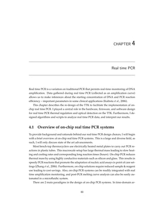 CHAPTER 4
Real time PCR
Real time PCR is a variation on traditional PCR that permits real-time monitoring of DNA
ampliﬁcation. Data gathered during real time PCR (collected as an ampliﬁcation curve)
allows us to make inferences about the starting concentration of DNA and PCR reaction
efﬁciency – important parameters in some clinical applications (Kubista et al., 2006).
This chapter describes the re-design of the TTK to facilitate the implementation of on-
chip real time PCR. I played a central role in the hardware, ﬁrmware, and software design
for real time PCR thermal regulation and optical detection on the TTK. Furthermore, I de-
signed algorithms and scripts to analyze real time PCR data, and interpret our results.
4.1 Overview of on-chip real time PCR systems
To provide background and rationale behind our real time PCR design choices, I will begin
with a brief overview of on-chip real time PCR systems. This is a large and diverse ﬁeld, as
such, I will only discuss state of the art advancements.
Most bench-top thermocyclers use electrically heated metal plates to carry out PCR re-
actions in plastic tubes. This macroscale setup has large thermal mass leading to slow heat-
ing and cooling rates and corresponding long reaction times (hours). On-chip PCR reduces
thermal mass by using highly conductive materials such as silicon and glass. This results in
speedy PCR reactions that promote the adaptation of nucleic acid assays in point of care set-
tings (Zhang et al., 2006). Furthermore, on-chip solutions require reduced sample & reagent
use leading to cost savings. Also, on-chip PCR systems can be readily integrated with real
time ampliﬁcation monitoring, and post-PCR melting curve analysis can also be easily au-
tomated in a microﬂuidic system.
There are 2 main paradigms in the design of on-chip PCR systems. In time-domain ar-
44
 