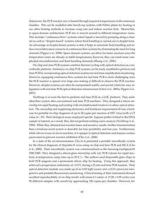 chitectures, the PCR reaction mix is heated through required temperatures in the stationary
chamber. This can be modelled after bench-top systems with Peltier plates for heating or
use other heating methods to increase ramp rate and reduce reaction time. Meanwhile,
in space-domain architectures PCR mix is moved around to different temperature zones.
This includes “continuous ﬂow” systems where liquid is moved by pumping along a chan-
nel as well as “droplet-based” systems where ﬂuid handling is carried out in droplet form.
An advantage of droplet-based systems is that it helps to automate ﬂuid handling and re-
duce microfabrication concerns in continuous ﬂow systems by eliminating the need for long
channels (Pipper et al., 2008). Space-domain systems can allow for faster reactions since the
temperature zones are already at stable temperatures; however, they can entail more com-
plicated microfabrication and ﬂuid handling demands (Zhang et al., 2006).
On-chip real-time PCR systems combine thermal cycling with optical detection on a mi-
croﬂuidic platform. Stationary on-chip PCR systems can be easily modiﬁed to perform real
time PCR by incorporating optical detection systems for real time ampliﬁcation monitoring.
However, equipping continuous ﬂow systems for real time PCR is more challenging since
the PCR reaction is spread over large area making it difﬁcult to observe the PCR reaction.
However, droplet systems can often be manipulated readily and permit relatively easy in-
tegration with real time PCR optical detection infrastructure (Chen et al., 2007a, Pipper et al.,
2007).
Northrup et al were the ﬁrst to perform real time PCR on a LOC platform. They mod-
elled their system after conventional real-time PCR machines. They designed a silicon mi-
crochip for rapid heating and cooling with microfabricated windows to allow optical detec-
tion. The microchip and supporting electronics and hardware requirements ﬁt into a brief-
case for portable on-chip diagnosis of up to 20 copies per reaction of HIV virus (with a CT
value of ~35). Their biological assay employed speciﬁc Taqman probes to bind to the DNA
sample of interest; as a result, they did not perform melting curve analysis (Northrup et al.,
1998). While they obtained fast reaction times and sensitive results, further miniaturization
than a briefcase-sized system is desirable for true portability and low-cost. Furthermore,
while silicon is easy to micro-machine, it is opaque to optical detection and requires surface
passivation to prevent reaction inhibition (Cho et al., 2006)
In a state of the art demonstration, Cho et al presented a portable microﬂuidic system
for the clinical diagnosis of Hepatitis B virus using on-chip real time PCR and MCA (Cho
et al., 2006). Their microﬂuidic system was commercialized as the Samsung GenSpector®
TMC1000. They designed a silicon-glass microchip with 1µL PCR volume for rapid reac-
tions at temperature ramp rates up to 20˚C/s. The authors used disposable glass chips to
hold PCR reagents and a permanent silicon chip for heating. Using this approach, they
achieved a temperature uniformity of ± 0.5˚C during a 25 min real time PCR reaction. Their
optical detection module was made up of an LED light source and a CCD camera for inex-
pensive and portable ﬂuorescence monitoring. Clinical testing of their instrument showed
excellent reproducibility of on-chip results with mean Ct values of 19.28 ± 0.09 cycles over
90 different samples with sensitivity approaching 100 copies per chamber. However, be-
45
 
