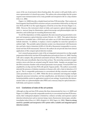 cause of the use of permanent silicon heating plate, the system is still quite bulky and is
more representative of a bench-top system. The authors also acknowledge that the system
requires more miniaturization to be a truly portable and inexpensive lab on a chip solution
(Cho et al., 2006).
Pipper et al. (2008) describe a droplet-based real time PCR microchip. Their system uti-
lized magnetic bead based DNA extraction and pre-concentration followed by on-chip real
time PCR and MCA for the rapid diagnosis of bird ﬂu in less than 30 mins (Pipper et al.,
2008). However, this instrument relied on bulky and expensive optical detection equip-
ment i.e. mercury lamp for illumination, optical microscope and photomultiplier tube for
detection, and oscilloscope for recording ﬂuorescence data.
To curb the dependence on bulky equipment, the same research group presented a com-
pact and inexpensive optical detection system (Novak et al., 2007). This optical detection
instrument is modelled after a DVD head and makes use of LED illumination and pho-
todiode detection. In addition, it employs a lock-in ampliﬁer for noise-free operation in
ambient light. This portable optical detection system was characterized with ﬂuorescein
dye and had a limit of detection (LOD) of 1.96 nM of ﬂuorescein (comparable to conven-
tional real-time PCR instruments). However, the authors do not provide data from clinical
applications of this compact optical detection module.
Lee’s research group present a state of the art integrated instrument for on-chip sample
preparation followed by real time PCR ampliﬁcation and analysis (Lien et al., 2009). Starting
with saliva samples, they performed automated cell lysis, DNA extraction, and real-time
PCR on the same microﬂuidic chip in less than an hour. The microchip consisted of copper
resistive micro-coils that are actuated using DC electric ﬁelds. Samples are pumped into
the DNA extraction chamber with on-board pneumatic micro-pumps. Extracted DNA was
ampliﬁed by on-chip real time PCR with speciﬁc Taqman probes. The authors successfully
detected the presence of deletion mutations in human cells with a limit of detection of 12
pg/µL. This is comparable performance to conventional off-chip extraction and ampliﬁ-
cation procedures (Lien et al., 2009). While this device automates and integrates multiple
diagnostic processes (extraction, real time ampliﬁcation, and detection), its high cost and
limited portability restrict its application in point of care settings. In particular, this demon-
stration relies on a photomultiplier tube (PMT) and a mercury lamp for optical detection –
both bulky and expensive modules.
4.1.1 Limitations of state of the art systems
Although on-chip real time PCR systems like those demonstrated by Lien et al. (2009) and
Pipper et al. (2008) can provide comparable sensitivity to conventional real time PCR instru-
ments, their widespread adoption is limited by a reliance on bulky and expensive optical
detection infrastructure such as mercury lamps, lasers, ﬂuorescence microscopes, and pho-
tomultiplier tubes (Chen et al., 2007a, Kaigala et al., 2010, Yager et al., 2006). There is a strong
need for a portable and inexpensive LOC system with a scalable and integrated optical
detection module.
46
 