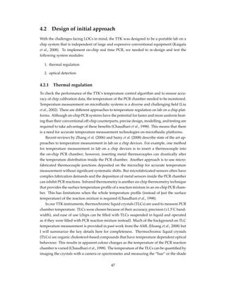 4.2 Design of initial approach
With the challenges facing LOCs in mind, the TTK was designed to be a portable lab on a
chip system that is independent of large and expensive conventional equipment (Kaigala
et al., 2008). To implement on-chip real time PCR, we needed to re-design and test the
following system modules:
1. thermal regulation
2. optical detection
4.2.1 Thermal regulation
To check the performance of the TTK’s temperature control algorithm and to ensure accu-
racy of chip calibration data, the temperature of the PCR chamber needed to be monitored.
Temperature measurement on microﬂuidic systems is a diverse and challenging ﬁeld (Liu
et al., 2002). There are different approaches to temperature regulation on lab on a chip plat-
forms. Although on-chip PCR systems have the potential for faster and more uniform heat-
ing than their conventional off-chip counterparts, precise design, modelling, and testing are
required to take advantage of these beneﬁts (Chaudhari et al., 1998). This means that there
is a need for accurate temperature measurement technologies on microﬂuidic platforms.
Recent reviews by Zhang et al. (2006) and Samy et al. (2008) describe state of the art ap-
proaches to temperature measurement in lab on a chip devices. For example, one method
for temperature measurement in lab on a chip devices is to insert a thermocouple into
the on-chip PCR chamber; however, inserting metal thermocouples can drastically alter
the temperature distribution inside the PCR chamber. Another approach is to use micro-
fabricated thermocouple junctions deposited on the microchip for accurate temperature
measurement without signiﬁcant systematic shifts. But microfabricated sensors often have
complex fabrication demands and the deposition of metal sensors inside the PCR chamber
can inhibit PCR reactions. Infrared thermometry is another on-chip thermometry technique
that provides the surface temperature proﬁle of a reaction mixture in an on-chip PCR cham-
ber. This has limitations when the whole temperature proﬁle (instead of just the surface
temperature) of the reaction mixture is required (Chaudhari et al., 1998).
In our TTK instruments, thermochromic liquid crystals (TLCs) are used to measure PCR
chamber temperature. TLCs were chosen because of their accuracy, precision (±1.5˚C band-
width), and ease of use (chips can be ﬁlled with TLCs suspended in liquid and operated
as if they were ﬁlled with PCR reaction mixture instead). Much of the background on TLC
temperature measurement is provided in past work from the AML (Hoang et al., 2008) but
I will summarize the key details here for completeness. Thermochromic liquid crystals
(TLCs) are organic cholesterol-based compounds that have temperature dependent optical
behaviour. This results in apparent colour changes as the temperature of the PCR reaction
chamber is varied (Chaudhari et al., 1998). The temperature of the TLCs can be quantiﬁed by
imaging the crystals with a camera or spectrometer and measuring the “hue” or the shade
47
 
