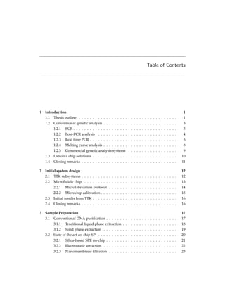 Table of Contents
1 Introduction 1
1.1 Thesis outline . . . . . . . . . . . . . . . . . . . . . . . . . . . . . . . . . . . . 1
1.2 Conventional genetic analysis . . . . . . . . . . . . . . . . . . . . . . . . . . . 3
1.2.1 PCR . . . . . . . . . . . . . . . . . . . . . . . . . . . . . . . . . . . . . . 3
1.2.2 Post-PCR analysis . . . . . . . . . . . . . . . . . . . . . . . . . . . . . 4
1.2.3 Real time PCR . . . . . . . . . . . . . . . . . . . . . . . . . . . . . . . . 5
1.2.4 Melting curve analysis . . . . . . . . . . . . . . . . . . . . . . . . . . . 8
1.2.5 Commercial genetic analysis systems . . . . . . . . . . . . . . . . . . 9
1.3 Lab on a chip solutions . . . . . . . . . . . . . . . . . . . . . . . . . . . . . . . 10
1.4 Closing remarks . . . . . . . . . . . . . . . . . . . . . . . . . . . . . . . . . . . 11
2 Initial system design 12
2.1 TTK subsystems . . . . . . . . . . . . . . . . . . . . . . . . . . . . . . . . . . . 12
2.2 Microﬂuidic chip . . . . . . . . . . . . . . . . . . . . . . . . . . . . . . . . . . 13
2.2.1 Microfabrication protocol . . . . . . . . . . . . . . . . . . . . . . . . . 14
2.2.2 Microchip calibration . . . . . . . . . . . . . . . . . . . . . . . . . . . . 15
2.3 Initial results from TTK . . . . . . . . . . . . . . . . . . . . . . . . . . . . . . . 16
2.4 Closing remarks . . . . . . . . . . . . . . . . . . . . . . . . . . . . . . . . . . . 16
3 Sample Preparation 17
3.1 Conventional DNA puriﬁcation . . . . . . . . . . . . . . . . . . . . . . . . . . 17
3.1.1 Traditional liquid phase extraction . . . . . . . . . . . . . . . . . . . . 18
3.1.2 Solid phase extraction . . . . . . . . . . . . . . . . . . . . . . . . . . . 19
3.2 State of the art on-chip SP . . . . . . . . . . . . . . . . . . . . . . . . . . . . . 20
3.2.1 Silica-based SPE on-chip . . . . . . . . . . . . . . . . . . . . . . . . . . 21
3.2.2 Electrostatic attraction . . . . . . . . . . . . . . . . . . . . . . . . . . . 22
3.2.3 Nanomembrane ﬁltration . . . . . . . . . . . . . . . . . . . . . . . . . 23
 