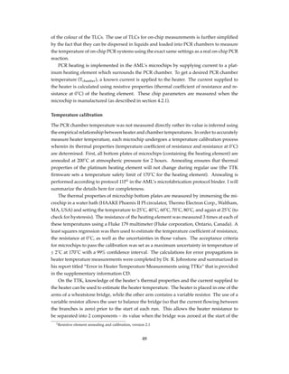 of the colour of the TLCs. The use of TLCs for on-chip measurements is further simpliﬁed
by the fact that they can be dispersed in liquids and loaded into PCR chambers to measure
the temperature of on-chip PCR systems using the exact same settings as a real on-chip PCR
reaction.
PCR heating is implemented in the AML’s microchips by supplying current to a plat-
inum heating element which surrounds the PCR chamber. To get a desired PCR chamber
temperature (Tchamber), a known current is applied to the heater. The current supplied to
the heater is calculated using resistive properties (thermal coefﬁcient of resistance and re-
sistance at 0˚C) of the heating element. These chip parameters are measured when the
microchip is manufactured (as described in section 4.2.1).
Temperature calibration
The PCR chamber temperature was not measured directly rather its value is inferred using
the empirical relationship between heater and chamber temperatures. In order to accurately
measure heater temperature, each microchip undergoes a temperature calibration process
wherein its thermal properties (temperature coefﬁcient of resistance and resistance at 0˚C)
are determined. First, all bottom plates of microchips (containing the heating element) are
annealed at 200˚C at atmospheric pressure for 2 hours. Annealing ensures that thermal
properties of the platinum heating element will not change during regular use (the TTK
ﬁrmware sets a temperature safety limit of 170˚C for the heating element). Annealing is
performed according to protocol 11P1
in the AML’s microfabrication protocol binder. I will
summarize the details here for completeness.
The thermal properties of microchip bottom plates are measured by immersing the mi-
crochip in a water bath (HAAKE Phoenix II PI circulator, Thermo Electron Corp., Waltham,
MA, USA) and setting the temperature to 25˚C, 40˚C, 60˚C, 70˚C, 80˚C, and again at 25˚C (to
check for hysteresis). The resistance of the heating element was measured 3 times at each of
these temperatures using a Fluke 179 multimeter (Fluke corporation, Ontario, Canada). A
least squares regression was then used to estimate the temperature coefﬁcient of resistance,
the resistance at 0˚C, as well as the uncertainties in those values. The acceptance criteria
for microchips to pass the calibration was set as a maximum uncertainty in temperature of
± 2˚C at 170˚C with a 99% conﬁdence interval. The calculations for error propagations in
heater temperature measurements were completed by Dr. R. Johnstone and summarized in
his report titled “Error in Heater Temperature Measurements using TTKs” that is provided
in the supplementary information CD.
On the TTK, knowledge of the heater’s thermal properties and the current supplied to
the heater can be used to estimate the heater temperature. The heater is placed in one of the
arms of a wheatstone bridge, while the other arm contains a variable resistor. The use of a
variable resistor allows the user to balance the bridge (so that the current ﬂowing between
the branches is zero) prior to the start of each run. This allows the heater resistance to
be separated into 2 components – its value when the bridge was zeroed at the start of the
1Resistive element annealing and calibration, version 2.1
48
 