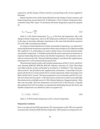 experiment, and the change in heater resistance corresponding to the current supplied to
the heater.
Step by step derivations of the relationship between the change in heater resistance and
heater temperature are provided in Dr. R. Johnstone’s “Error in Heater Temperature Mea-
surements using TTKs” report. To summarize, the heater temperature is given by equation
4.1.
Th = Theat sink +
∆Rh
m
(4.1)
where Th is the heater temperature, Theat sink is the heat sink temperature, ∆Rh is the
change in heater temperature, and m is the temperature coefﬁcient of resistance obtained
as the slope of microchip calibration experiments in the water bath described in protocol
11P in the AML microfabrication binder.
An empirical relationship between heater and chamber temperatures was obtained by
measuring the heater temperature required to obtain colour changes in TLC-ﬁlled microchips.
This empirical Tc-Th relationship was used to predict future conversions between heater
and chamber temperature. S. Poshtiban performed the initial experiments to determine an
empirical relationship between heater and chamber temperatures. Her procedure and re-
sults are summarized in the “Thermal Calibration Report” provided in the supplementary
information CD. I will summarize the key points here.
Thermochromic liquid crystals with transition temperatures of 58.6˚C, 70.6˚C, and 93.6˚C
were obtained (R58C3W, R70C3W, R93C3W, Hallcrest, Glenview, IL, USA). Microchips
were ﬁlled with the crystals and bonded as described in S. Poshtiban’s “TLC chip prepa-
ration protocol” also provided in the supplementary information. 3 microchips were pre-
pared with the 93.6˚C crystals and the 70.6˚C crystals respectively, while 2 microchips were
ﬁlled with the 58.6˚C crystals. The heater temperature was set manually until the TLC crys-
tals were observed to turn green – with observations carried out in a dark room under light
illumination from a cold light source (L-150A; Radiant Optronics, Singapore) placed ~10cm
above the microchip. The room temperature was ﬁxed to 22˚C in the ﬁrmware. Using the
data gathered from all 8 microchips, an experimental relationship between the heater and
chamber temperatures was obtained as shown in equation 4.2.
Tc = 2.15Th − 37.95[˚C] (4.2)
where Tc is PCR chamber temperature and Th is heater temperature.
Temperature variations
Prior to on-chip real time PCR experiments, TLC measurements on the TTK were repeated
to measure the variation in PCR chamber temperature. PCR reactions are temperature sen-
49
 