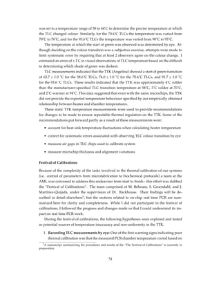 was set to a temperature range of 58 to 64 ̊C to determine the precise temperature at which
the TLC changed colour. Similarly, for the 70.6˚C TLCs the temperature was varied from
70˚C to 76˚C, and for the 93.6˚C TLCs the temperature was varied from 90˚C to 95˚C.
The temperature at which the start of green was observed was determined by eye. Al-
though deciding on the colour transition was a subjective exercise, attempts were made to
limit systematic error by requiring that at least 2 observers agree on the colour change. I
estimated an error of ± 1 ̊C in visual observations of TLC temperature based on the difﬁcult
in determining which shade of green was darkest.
TLC measurements indicated that the TTK (Angelina) showed a start of green transition
of 62.7 ± 1.0 ˚C for the 58.6˚C TLCs, 74.0 ± 1.0 ˚C for the 70.6˚C TLCs, and 91.7 ± 1.0 ˚C
for the 93.6 ˚C TLCs. These results indicated that the TTK was approximately 4˚C colder
than the manufacturer-speciﬁed TLC transition temperature at 58˚C, 3˚C colder at 70˚C,
and 2˚C warmer at 94˚C. This data suggested that even with the same microchips, the TTK
did not provide the expected temperature behaviour speciﬁed by our empirically obtained
relationship between heater and chamber temperatures.
These static TTK temperature measurements were used to provide recommendations
for changes to be made to ensure repeatable thermal regulation on the TTK. Some of the
recommendations put forward partly as a result of these measurements were:
• account for heat sink temperature ﬂuctuations when calculating heater temperature
• correct for systematic errors associated with observing TLC colour transition by eye
• measure air gaps in TLC chips used to calibrate system
• measure microchip thickness and alignment variations
Festival of Calibrations
Because of the complexity of the tasks involved in the thermal calibration of our systems
(i.e. control of parameters from microfabrication to biochemical protocols) a team at the
AML was convened to address this endeavour from start to ﬁnish - this effort was dubbed
the “Festival of Calibrations”. The team comprised of M. Behnam, S. Groendahl, and J.
Martinez-Quijada, under the supervision of Dr. Backhouse. Their ﬁndings will be de-
scribed in detail elsewhere5
, but the sections related to on-chip real time PCR are sum-
marized here for clarity and completeness. While I did not participate in the festival of
calibrations, I followed the progress and changes made so that I could understand its im-
pact on real time PCR work.
During the festival of calibrations, the following hypotheses were explored and tested
as potential sources of temperature inaccuracy and non-uniformity in the TTK.
1. Recording TLC measurements by eye: One of the ﬁrst warning signs indicating poor
thermal calibration was that the measured PCR chamber temperature varied based on
5A manuscript summarizing the procedures and results of the “The Festival of Calibrations” is currently in
preparation.
51
 