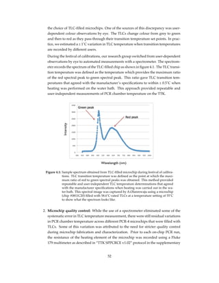 the choice of TLC-ﬁlled microchips. One of the sources of this discrepancy was user-
dependent colour observations by eye. The TLCs change colour from grey to green
and then to red as they pass through their transition temperature set points. In prac-
tice, we estimated a ± 1˚C variation in TLC temperature when transition temperatures
are recorded by different users.
During the festival of calibrations, our research group switched from user-dependent
observations by eye to automated measurements with a spectrometer. The spectrom-
eter records the spectrum of the TLC-ﬁlled chip as shown in ﬁgure 4.1. The TLC transi-
tion temperature was deﬁned as the temperature which provides the maximum ratio
of the red spectral peak to green spectral peak. This ratio gave TLC transition tem-
peratures that agreed with the manufacturer’s speciﬁcations to within ± 0.5˚C when
heating was performed on the water bath. This approach provided repeatable and
user-independent measurements of PCR chamber temperature on the TTK.
Figure 4.1: Sample spectrum obtained from TLC-ﬁlled microchip during festival of calibra-
tions. TLC transition temperature was deﬁned as the point at which the maxi-
mum ratio of red to green spectral peaks was obtained. This method provided
repeatable and user-independent TLC temperature determinations that agreed
with the manufacturer speciﬁcations when heating was carried out in the wa-
ter bath. This spectral image was captured by A.Olanrewaju using a microchip
(chip #0811C20) ﬁlled with 58.6˚C-rated TLCs at a temperature setting of 55˚C
to show what the spectrum looks like.
2. Microchip quality control: While the use of a spectrometer eliminated some of the
systematic error in TLC temperature measurement, there were still residual variations
in PCR chamber temperature across different PCR-4 microchips that were ﬁlled with
TLCs. Some of this variation was attributed to the need for stricter quality control
during microchip fabrication and characterization. Prior to each on-chip PCR run,
the resistance of the heating element of the microchip was recorded using a Fluke
179 multimeter as described in “TTK SPPCRCE v1.02” protocol in the supplementary
52
 