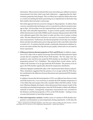 information. Measurements indicated that some microchips gave different resistance
measurements from their initial water bath calibrations – suggesting that the chips’
resistance properties had changed. This was likely due to physical defects that arose
as a result of scratching the heater pad during use or imperfections in the heater ring
that could be observed under a microscope.
Our initial approach did not account for changes in chip properties. To address these
concerns, microfabrication techniques were re-evaluated in an effort to minimize dam-
age to chips. All microchips were also inspected before and after experiments to iden-
tify chips with noticeable imperfections. As part of stricter quality control methods,
all the infrastructure (water bath, DMMs) used to measure chip parameters (R & TCR)
were calibrated against their data sheets to make sure they were in proper working
order. The data obtained from each device was used as a correction factor in temper-
ature measurements. Furthermore, the thermal properties of each chip were checked
before and after microfabrication and on-chip operation in the water bath as described
in section 4.2.1. If variations that fell outside a statistically-determined conﬁdence in-
terval were observed then the chip did not pass quality control and was not used for
future experiments.
3. Differences between thermal properties of TLCs and PCR mix: In addition, inspec-
tion of TLC chips with an optical microscope showed that the thermochromic liquid
crystals did not completely ﬁll the 90-µm PCR chamber. The TLC chips were sus-
pended in water and left to dry inside the PCR chamber (as described in “TLC chip
preparation protocol” by S. Poshtiban). This reduced their overall volume, and re-
sulted in the formation of an air gap inside the PCR chamber. The presence of an air
gap in the PCR chamber signiﬁcantly altered the temperature distribution.
J.Martinez-Quijada modelled this effect with 3-dimensional ﬁnite element analysis6
.
These simulations suggested that the presence of an air gap inside the PCR cham-
ber contributed to the difference between theoretical and experimental PCR chamber
temperatures.
In addition, because the thermal properties of TLCs are different from those of water
and PCR reaction mix, it was necessary to simulate the PCR chamber temperature of
a TLC-ﬁlled chip and compare that with a chamber ﬁlled with PCR cocktail. To this
end, J.Martinez-Quijada developed a three-dimensional ﬁnite element model of the
microchip and simulated temperatures when the PCR chamber is ﬁlled with different
materials of interest. Consequently, temperature measurements were corrected for
the thickness and thermal properties of TLCs in the PCR chamber – leading to more
accurate determination of microchip temperature.
4. Heat sink temperature variation: Another source of variation in PCR chamber tem-
perature was ﬂuctuations in room temperature during experiments. At the time, the
6This is summarized in J.Martinez-Quijada’s April 2010 report “Effect of Filling the PCR chamber in PCR-4
with Water, Oil, TLC and Air on TLC temperature measurements – Steady State Analysis”.
53
 