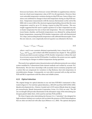 ﬁrmware (see heater.c ﬁle in ﬁrmware version 220 folder in supplementary informa-
tion) set a ﬁxed room temperature value of 22˚C for all experiments. However, there
were noticeable temperature variations during on-chip PCR runs. Some of these vari-
ations were attributed to changes in heat sink temperature during on-chip PCR reac-
tions. Temperature measurements with the mercury thermometer on the wall of the
MDG lab in room 6-006 of the electrical engineering building showed that the room
temperature varied by up to 3˚C during a typical on-chip PCR reaction. This new
insight suggested that the need to update equation 4.2 so that it depended not only
on heater temperature but also on heat sink temperature. This new relationship be-
tween heater, chamber, and heatsink temperatures was obtained by setting desired
heater temperatures, measuring PCR chamber temperature with well-characterized
TLC chips, and recording heatsink temperature with calibrated thermocouples. From
this new data set, a new empirically-derived equation was obtained in the form:
Tchamber = aTheater + bTheatsink (4.3)
where a and b were constants obtained experimentally from a linear ﬁt of Tchamber,
Theater, and Theatsink and veriﬁed with FEM simulations (see chapter 5). This updated
formula provided accurate readings of PCR chamber temperature without the need
for an invasive sensor into the PCR chamber. In addition, the system was now capable
of correcting for changes in ambient temperature during operation.
The result of our updated system characterization and calibration protocols was a robust
system modelled by 3-dimensional ﬁnite element methods and veriﬁed by accurate TLC
thermometry. We now have microchips with accurately known resistance properties and
a system that can compensate for variations in chip thickness, heat sink temperature, &
microfabrication changes. Consequently, we were able to proceed with on-chip real time
PCR and MCA experiments with this robust and reliable system.
4.2.2 Optical detection
The original design for optical detection in our real time PCR-MCA instrument is illus-
trated in ﬁgure 4.3. For real time optical detection, a 340 mW royal blue LED (LXHL-LR3C;
Quadica developments Inc., Ontario, Canada) and a CCD camera (Meade deep sky imager
pro monochrome; Meade Instruments Corporation, Irvine, CA, USA) are used. The 455
nm wavelength LED provides illumination in the absorption range of the intercalating dye
(LCgreen plus®; Idaho Tech., USA) used for real time PCR and MCA.
We chose LCgreen plus intercalating dye because it is a “saturation” dye designed for
high resolution melting curve analysis and can detect the presence of DNA heteroduplexes
that are often not observed with other dyes (Wittwer et al., 2003). The optimal absorption
54
 