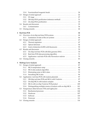 3.2.4 Functionalized magnetic beads . . . . . . . . . . . . . . . . . . . . . . 24
3.3 Design of initial approach . . . . . . . . . . . . . . . . . . . . . . . . . . . . . 26
3.3.1 XY stage . . . . . . . . . . . . . . . . . . . . . . . . . . . . . . . . . . . 27
3.3.2 Off-chip DNA puriﬁcation (reference method) . . . . . . . . . . . . . 31
3.3.3 On-chip DNA puriﬁcation . . . . . . . . . . . . . . . . . . . . . . . . . 33
3.4 Results and discussion . . . . . . . . . . . . . . . . . . . . . . . . . . . . . . . 35
3.4.1 Contamination . . . . . . . . . . . . . . . . . . . . . . . . . . . . . . . 36
3.5 Closing remarks . . . . . . . . . . . . . . . . . . . . . . . . . . . . . . . . . . . 42
4 Real time PCR 44
4.1 Overview of on-chip real time PCR systems . . . . . . . . . . . . . . . . . . . 44
4.1.1 Limitations of state of the art systems . . . . . . . . . . . . . . . . . . 46
4.2 Design of initial approach . . . . . . . . . . . . . . . . . . . . . . . . . . . . . 47
4.2.1 Thermal regulation . . . . . . . . . . . . . . . . . . . . . . . . . . . . . 47
4.2.2 Optical detection . . . . . . . . . . . . . . . . . . . . . . . . . . . . . . 54
4.2.3 Limit of detection (LOD) with ﬂuorescein . . . . . . . . . . . . . . . . 59
4.3 Results and discussion . . . . . . . . . . . . . . . . . . . . . . . . . . . . . . . 70
4.3.1 On-chip real time PCR with ß2m genomic DNA . . . . . . . . . . . . 70
4.3.2 Real time PCR data processing algorithm . . . . . . . . . . . . . . . . 71
4.3.3 Application: real time PCR with Plasmodium malariae . . . . . . . . . 79
4.4 Closing remarks . . . . . . . . . . . . . . . . . . . . . . . . . . . . . . . . . . . 83
5 Melting Curve Analysis 86
5.1 Design of initial approach . . . . . . . . . . . . . . . . . . . . . . . . . . . . . 87
5.1.1 MCA temperature ramp . . . . . . . . . . . . . . . . . . . . . . . . . . 88
5.1.2 MCA data analysis algorithm . . . . . . . . . . . . . . . . . . . . . . . 92
5.1.3 Eliminating noise in MCA data . . . . . . . . . . . . . . . . . . . . . . 93
5.1.4 Smoothing MCA data . . . . . . . . . . . . . . . . . . . . . . . . . . . 96
5.2 Application: real time PCR with malaria plasmids . . . . . . . . . . . . . . . 97
5.2.1 Off-chip real time PCR and MCA with P.malariae . . . . . . . . . . . . 97
5.2.2 On-chip MCA with malaria samples . . . . . . . . . . . . . . . . . . . 99
5.2.3 MCA with on-chip P.malariae PCR product . . . . . . . . . . . . . . . 100
5.2.4 Distinguishing multiple strains of malaria with on-chip MCA . . . . 101
5.3 Temperature offset between TTK and Lightcycler . . . . . . . . . . . . . . . . 102
5.3.1 Biochemical processes . . . . . . . . . . . . . . . . . . . . . . . . . . . 104
5.3.2 Hardware . . . . . . . . . . . . . . . . . . . . . . . . . . . . . . . . . . 107
5.3.3 Software . . . . . . . . . . . . . . . . . . . . . . . . . . . . . . . . . . . 110
5.3.4 Firmware . . . . . . . . . . . . . . . . . . . . . . . . . . . . . . . . . . 111
5.4 Closing remarks . . . . . . . . . . . . . . . . . . . . . . . . . . . . . . . . . . . 114
 