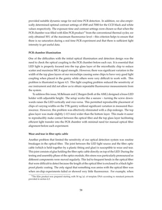 provided suitable dynamic range for real time PCR detection. In addition, we also empir-
ically determined optimal contrast settings of 4500 and 7000 for the CCD black and white
values respectively. The exposure time and contrast settings were chosen so that when the
PCR chamber was ﬁlled with ß2m PCR product 9
from the conventional thermal cycler, we
only obtained 50% of the maximum ﬂuorescence level – this criterion helps to ensure that
there is no saturation during a real time PCR experiment and that there is sufﬁcient light
intensity to get useful data.
PCR chamber illumination
One of the difﬁculties with the initial optical illumination and detection design was the
need to check the optical coupling to the PCR chamber before each run. It is essential that
LED light is properly focused into the top glass layer of the microﬂuidic chip to reduce
scatter and maximize MCA signal strength. However, there was signiﬁcant variation in the
width of the top glass layers of our microchips causing some chips to have very good light
coupling when placed in the gantry while others were very difﬁcult to work with. This
problem is illustrated in ﬁgure 4.5. This light coupling problem reduced the sensitivity of
our instrument and did not allow us to obtain repeatable ﬂuorescence measurements from
the system.
To address this issue, M.Behnam and C.Bargen (both at the AML) designed a brass LED
holder with adjustable height. The setup works like a seesaw – turning the screw down-
wards raises the LED vertically and vice-versa. This permitted reproducible placement of
chips of varying widths on the TTK gantry without signiﬁcant variation in measured ﬂuo-
rescence. However, this problem was effectively eliminated with a chip-redesign. The top
glass layer was made slightly (~0.5 mm) wider than the bottom layer. This made it easier
to reproducibly make contact between the optical ﬁber and the top glass layer facilitating
efﬁcient light transfer into the PCR chamber with minimal need for manual optical ﬁber
alignment before each experiment.
Wear and tear in ﬁber optic cable
Another problem that limited the sensitivity of our optical detection system was routine
breakages in the optical ﬁber. The joint between the LED light source and the ﬁber optic
cable (which is held together by a plastic ﬁtting and glue) is susceptible to wear and tear.
This joint consists of glue holding the ﬁber optic cable directly on top of the LED. During the
testing and assembly phase of the optics module, this stress was particularly pronounced as
different components were moved regularly. This led to frequent bends in the optical ﬁber
that were difﬁcult to detect because the length of the optical ﬁber is enclosed in a black light-
proof plastic coating. The only signal that something was amiss with the optical ﬁber was
when on-chip experiments failed or showed very little ﬂuorescence. For example, when
9The ß2m product was prepared starting with 50 ng/µL of template DNA according to standard protocols
provided in section 4.3.
58
 