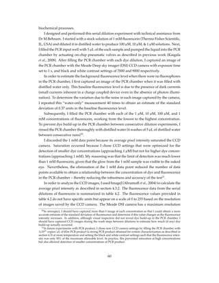 biochemical processes.
I designed and performed this serial dilution experiment with technical assistance from
Dr M.Behnam. I started with a stock solution of 1 mM ﬂuorescein (Thermo Fisher Scientiﬁc,
IL, USA) and diluted it in distilled water to produce 100 µM, 10 µM, & 1 µM solutions. Next,
I ﬁlled the PCR input well with 5 µL of the each sample and pumped the liquid into the PCR
chamber by actuating on-chip pneumatic valves as described in previous work (Kaigala
et al., 2008). After ﬁlling the PCR chamber with each dye dilution, I captured an image of
the PCR chamber with the Meade Deep sky imager (DSI) CCD camera with exposure time
set to 1 s, and black and white contrast settings of 7000 and 9000 respectively.
In order to estimate the background ﬂuorescence level when there were no ﬂuorophores
in the PCR chamber, I ﬁrst captured an image of the PCR chamber when it was ﬁlled with
distilled water only. This baseline ﬂuorescence level is due to the presence of dark currents
(small currents inherent in a charge coupled device even in the absence of photon illumi-
nation). To determine the variation due to the noise in each image captured by the camera,
I repeated this “water-only” measurement 40 times to obtain an estimate of the standard
deviation of 0.37 units in the baseline ﬂuorescence level.
Subsequently, I ﬁlled the PCR chamber with each of the 1 µM, 10 µM, 100 µM, and 1
mM concentrations of ﬂuorescein, working from the lowest to the highest concentration.
To prevent dye build-up in the PCR chamber between consecutive dilution experiments, I
rinsed the PCR chamber thoroughly with distilled water (4 washes of 5 µL of distilled water
between consecutive runs)10
.
I discarded the 1 mM data point because its average pixel intensity saturated the CCD
camera. Saturation occurred because I chose CCD settings that were optimized for the
detection of smaller dye concentrations (approaching 1 µM) but not for higher dye concen-
trations (approaching 1 mM). My reasoning was that the limit of detection was much lower
than 1 mM ﬂuorescein, given that the glow from the 1 mM sample was visible to the naked
eye. Nevertheless, the elimination of the 1 mM data point reduced the number of data
points available to obtain a relationship between the concentration of dye and ﬂuorescence
in the PCR chamber – thereby reducing the robustness and accuracy of the test11
.
In order to analyze the CCD images, I used ImageJ (Abramoff et al., 2004) to calculate the
average pixel intensity as described in section 4.3.2. The ﬂuorescence data from the serial
dilutions of ﬂuorescein is summarized in table 4.2. The ﬂuorescence values provided in
table 4.2 do not have speciﬁc units but appear on a scale of 0 to 255 based on the resolution
of images saved by the CCD camera. The Meade DSI camera has a maximum resolution
10In retrospect, I should have captured more than 1 image at each concentration so that I could obtain a more
accurate estimate of the standard deviation of ﬂuorescence and determine if this value changes as the ﬂuorescence
intensity increases. In addition, although visual inspection did not reveal dye build-up in the PCR chamber, I
should have captured CCD images during the wash steps between dilutions to estimate how much (if any) dye
build-up actually occurred.
11In future experiments with PCR product, I chose new CCD camera settings by ﬁlling the PCR chamber with
1x1011 copies/µL of ß2m PCR product (a strong PCR product obtained for system characterization as described in
section 4.3) at room temperature and setting the black and white contrast settings such that the ﬂuorescence inten-
sity was only 50% of the maximum allowable level. In practice, this prevented saturation at high concentrations
but also allowed detection of smaller concentrations of PCR product.
60
 