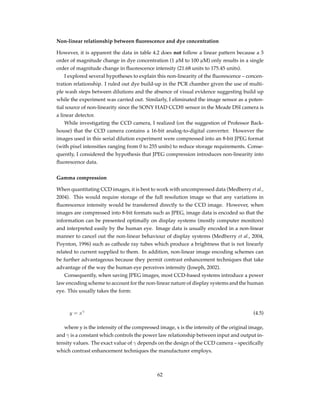 Non-linear relationship between ﬂuorescence and dye concentration
However, it is apparent the data in table 4.2 does not follow a linear pattern because a 3
order of magnitude change in dye concentration (1 µM to 100 µM) only results in a single
order of magnitude change in ﬂuorescence intensity (21.68 units to 175.45 units).
I explored several hypotheses to explain this non-linearity of the ﬂuorescence – concen-
tration relationship. I ruled out dye build-up in the PCR chamber given the use of multi-
ple wash steps between dilutions and the absence of visual evidence suggesting build up
while the experiment was carried out. Similarly, I eliminated the image sensor as a poten-
tial source of non-linearity since the SONY HAD CCD® sensor in the Meade DSI camera is
a linear detector.
While investigating the CCD camera, I realized (on the suggestion of Professor Back-
house) that the CCD camera contains a 16-bit analog-to-digital converter. However the
images used in this serial dilution experiment were compressed into an 8-bit JPEG format
(with pixel intensities ranging from 0 to 255 units) to reduce storage requirements. Conse-
quently, I considered the hypothesis that JPEG compression introduces non-linearity into
ﬂuorescence data.
Gamma compression
When quantitating CCD images, it is best to work with uncompressed data (Medberry et al.,
2004). This would require storage of the full resolution image so that any variations in
ﬂuorescence intensity would be transferred directly to the CCD image. However, when
images are compressed into 8-bit formats such as JPEG, image data is encoded so that the
information can be presented optimally on display systems (mostly computer monitors)
and interpreted easily by the human eye. Image data is usually encoded in a non-linear
manner to cancel out the non-linear behaviour of display systems (Medberry et al., 2004,
Poynton, 1996) such as cathode ray tubes which produce a brightness that is not linearly
related to current supplied to them. In addition, non-linear image encoding schemes can
be further advantageous because they permit contrast enhancement techniques that take
advantage of the way the human eye perceives intensity (Joseph, 2002).
Consequently, when saving JPEG images, most CCD-based systems introduce a power
law encoding scheme to account for the non-linear nature of display systems and the human
eye. This usually takes the form:
y = xγ
(4.5)
where y is the intensity of the compressed image, x is the intensity of the original image,
and γ is a constant which controls the power law relationship between input and output in-
tensity values. The exact value of γ depends on the design of the CCD camera – speciﬁcally
which contrast enhancement techniques the manufacturer employs.
62
 