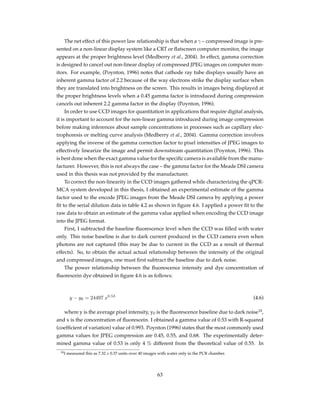 The net effect of this power law relationship is that when a γ – compressed image is pre-
sented on a non-linear display system like a CRT or ﬂatscreen computer monitor, the image
appears at the proper brightness level (Medberry et al., 2004). In effect, gamma correction
is designed to cancel out non-linear display of compressed JPEG images on computer mon-
itors. For example, (Poynton, 1996) notes that cathode ray tube displays usually have an
inherent gamma factor of 2.2 because of the way electrons strike the display surface when
they are translated into brightness on the screen. This results in images being displayed at
the proper brightness levels when a 0.45 gamma factor is introduced during compression
cancels out inherent 2.2 gamma factor in the display (Poynton, 1996).
In order to use CCD images for quantitation in applications that require digital analysis,
it is important to account for the non-linear gamma introduced during image compression
before making inferences about sample concentrations in processes such as capillary elec-
trophoresis or melting curve analysis (Medberry et al., 2004). Gamma correction involves
applying the inverse of the gamma correction factor to pixel intensities of JPEG images to
effectively linearize the image and permit downstream quantitation (Poynton, 1996). This
is best done when the exact gamma value for the speciﬁc camera is available from the manu-
facturer. However, this is not always the case – the gamma factor for the Meade DSI camera
used in this thesis was not provided by the manufacturer.
To correct the non-linearity in the CCD images gathered while characterizing the qPCR-
MCA system developed in this thesis, I obtained an experimental estimate of the gamma
factor used to the encode JPEG images from the Meade DSI camera by applying a power
ﬁt to the serial dilution data in table 4.2 as shown in ﬁgure 4.6. I applied a power ﬁt to the
raw data to obtain an estimate of the gamma value applied when encoding the CCD image
into the JPEG format.
First, I subtracted the baseline ﬂuorescence level when the CCD was ﬁlled with water
only. This noise baseline is due to dark current produced in the CCD camera even when
photons are not captured (this may be due to current in the CCD as a result of thermal
effects). So, to obtain the actual actual relationship between the intensity of the original
and compressed images, one must ﬁrst subtract the baseline due to dark noise.
The power relationship between the ﬂuorescence intensity and dye concentration of
ﬂuorescein dye obtained in ﬁgure 4.6 is as follows:
y − y0 = 24497 x0.53
(4.6)
where y is the average pixel intensity, y0 is the ﬂuorescence baseline due to dark noise14
,
and x is the concentration of ﬂuorescein. I obtained a gamma value of 0.53 with R-squared
(coefﬁcient of variation) value of 0.993. Poynton (1996) states that the most commonly used
gamma values for JPEG compression are 0.45, 0.55, and 0.68. The experimentally deter-
mined gamma value of 0.53 is only 4 % different from the theoretical value of 0.55. In
14I measured this as 7.32 ± 0.37 units over 40 images with water only in the PCR chamber.
63
 